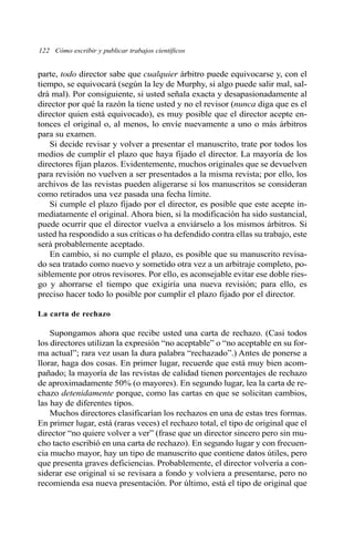 122 Cómo escribir y publicar trabajos científicos
parte, todo director sabe que cualquier árbitro puede equivocarse y, con el
tiempo, se equivocará (según la ley de Murphy, si algo puede salir mal, sal-
drá mal). Por consiguiente, si usted señala exacta y desapasionadamente al
director por qué la razón la tiene usted y no el revisor (nunca diga que es el
director quien está equivocado), es muy posible que el director acepte en-
tonces el original o, al menos, lo envíe nuevamente a uno o más árbitros
para su examen.
Si decide revisar y volver a presentar el manuscrito, trate por todos los
medios de cumplir el plazo que haya fijado el director. La mayoría de los
directores fijan plazos. Evidentemente, muchos originales que se devuelven
para revisión no vuelven a ser presentados a la misma revista; por ello, los
archivos de las revistas pueden aligerarse si los manuscritos se consideran
como retirados una vez pasada una fecha límite.
Si cumple el plazo fijado por el director, es posible que este acepte in-
mediatamente el original. Ahora bien, si la modificación ha sido sustancial,
puede ocurrir que el director vuelva a enviárselo a los mismos árbitros. Si
usted ha respondido a sus críticas o ha defendido contra ellas su trabajo, este
será probablemente aceptado.
En cambio, si no cumple el plazo, es posible que su manuscrito revisa-
do sea tratado como nuevo y sometido otra vez a un arbitraje completo, po-
siblemente por otros revisores. Por ello, es aconsejable evitar ese doble ries-
go y ahorrarse el tiempo que exigiría una nueva revisión; para ello, es
preciso hacer todo lo posible por cumplir el plazo fijado por el director.
La carta de rechazo
Supongamos ahora que recibe usted una carta de rechazo. (Casi todos
los directores utilizan la expresión “no aceptable” o “no aceptable en su for-
ma actual”; rara vez usan la dura palabra “rechazado”.) Antes de ponerse a
llorar, haga dos cosas. En primer lugar, recuerde que está muy bien acom-
pañado; la mayoría de las revistas de calidad tienen porcentajes de rechazo
de aproximadamente 50% (o mayores). En segundo lugar, lea la carta de re-
chazo detenidamente porque, como las cartas en que se solicitan cambios,
las hay de diferentes tipos.
Muchos directores clasificarían los rechazos en una de estas tres formas.
En primer lugar, está (raras veces) el rechazo total, el tipo de original que el
director “no quiere volver a ver” (frase que un director sincero pero sin mu-
cho tacto escribió en una carta de rechazo). En segundo lugar y con frecuen-
cia mucho mayor, hay un tipo de manuscrito que contiene datos útiles, pero
que presenta graves deficiencias. Probablemente, el director volvería a con-
siderar ese original si se revisara a fondo y volviera a presentarse, pero no
recomienda esa nueva presentación. Por último, está el tipo de original que
 