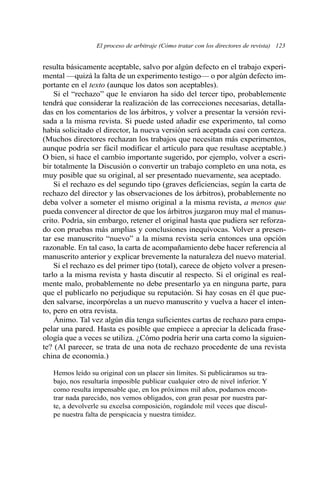 resulta básicamente aceptable, salvo por algún defecto en el trabajo experi-
mental —quizá la falta de un experimento testigo— o por algún defecto im-
portante en el texto (aunque los datos son aceptables).
Si el “rechazo” que le enviaron ha sido del tercer tipo, probablemente
tendrá que considerar la realización de las correcciones necesarias, detalla-
das en los comentarios de los árbitros, y volver a presentar la versión revi-
sada a la misma revista. Si puede usted añadir ese experimento, tal como
había solicitado el director, la nueva versión será aceptada casi con certeza.
(Muchos directores rechazan los trabajos que necesitan más experimentos,
aunque podría ser fácil modificar el artículo para que resultase aceptable.)
O bien, si hace el cambio importante sugerido, por ejemplo, volver a escri-
bir totalmente la Discusión o convertir un trabajo completo en una nota, es
muy posible que su original, al ser presentado nuevamente, sea aceptado.
Si el rechazo es del segundo tipo (graves deficiencias, según la carta de
rechazo del director y las observaciones de los árbitros), probablemente no
deba volver a someter el mismo original a la misma revista, a menos que
pueda convencer al director de que los árbitros juzgaron muy mal el manus-
crito. Podría, sin embargo, retener el original hasta que pudiera ser reforza-
do con pruebas más amplias y conclusiones inequívocas. Volver a presen-
tar ese manuscrito “nuevo” a la misma revista sería entonces una opción
razonable. En tal caso, la carta de acompañamiento debe hacer referencia al
manuscrito anterior y explicar brevemente la naturaleza del nuevo material.
Si el rechazo es del primer tipo (total), carece de objeto volver a presen-
tarlo a la misma revista y hasta discutir al respecto. Si el original es real-
mente malo, probablemente no debe presentarlo ya en ninguna parte, para
que el publicarlo no perjudique su reputación. Si hay cosas en él que pue-
den salvarse, incorpórelas a un nuevo manuscrito y vuelva a hacer el inten-
to, pero en otra revista.
Ánimo. Tal vez algún día tenga suficientes cartas de rechazo para empa-
pelar una pared. Hasta es posible que empiece a apreciar la delicada frase-
ología que a veces se utiliza. ¿Cómo podría herir una carta como la siguien-
te? (Al parecer, se trata de una nota de rechazo procedente de una revista
china de economía.)
Hemos leído su original con un placer sin límites. Si publicáramos su tra-
bajo, nos resultaría imposible publicar cualquier otro de nivel inferior. Y
como resulta impensable que, en los próximos mil años, podamos encon-
trar nada parecido, nos vemos obligados, con gran pesar por nuestra par-
te, a devolverle su excelsa composición, rogándole mil veces que discul-
pe nuestra falta de perspicacia y nuestra timidez.
El proceso de arbitraje (Cómo tratar con los directores de revista) 123
 