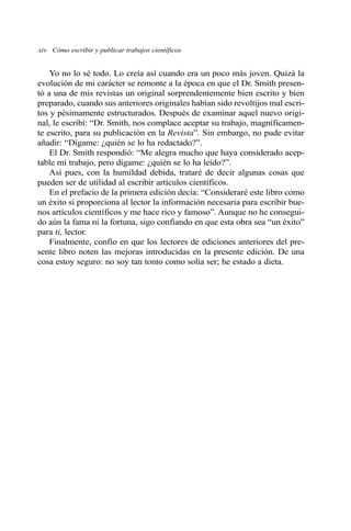 Yo no lo sé todo. Lo creía así cuando era un poco más joven. Quizá la
evolución de mi carácter se remonte a la época en que el Dr. Smith presen-
tó a una de mis revistas un original sorprendentemente bien escrito y bien
preparado, cuando sus anteriores originales habían sido revoltijos mal escri-
tos y pésimamente estructurados. Después de examinar aquel nuevo origi-
nal, le escribí: “Dr. Smith, nos complace aceptar su trabajo, magníficamen-
te escrito, para su publicación en la Revista”. Sin embargo, no pude evitar
añadir: “Dígame: ¿quién se lo ha redactado?”.
El Dr. Smith respondió: “Me alegra mucho que haya considerado acep-
table mi trabajo, pero dígame: ¿quién se lo ha leído?”.
Así pues, con la humildad debida, trataré de decir algunas cosas que
pueden ser de utilidad al escribir artículos científicos.
En el prefacio de la primera edición decía: “Consideraré este libro como
un éxito si proporciona al lector la información necesaria para escribir bue-
nos artículos científicos y me hace rico y famoso”. Aunque no he consegui-
do aún la fama ni la fortuna, sigo confiando en que esta obra sea “un éxito”
para ti, lector.
Finalmente, confío en que los lectores de ediciones anteriores del pre-
sente libro noten las mejoras introducidas en la presente edición. De una
cosa estoy seguro: no soy tan tonto como solía ser; he estado a dieta.
xiv Cómo escribir y publicar trabajos científicos
 