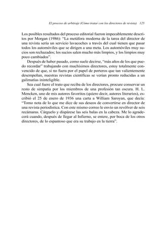 Los posibles resultados del proceso editorial fueron impecablemente descri-
tos por Morgan (1986): “La metáfora moderna de la tarea del director de
una revista sería un servicio lavacoches a través del cual tienen que pasar
todos los automóviles que se dirigen a una meta. Los automóviles muy su-
cios son rechazados; los sucios salen mucho más limpios, y los limpios muy
poco cambiados”.
Después de haber pasado, como suele decirse, “más años de los que pue-
do recordar” trabajando con muchísimos directores, estoy totalmente con-
vencido de que, si no fuera por el papel de porteros que tan valientemente
desempeñan, nuestras revistas científicas se verían pronto reducidas a un
galimatías ininteligible.
Sea cual fuere el trato que reciba de los directores, procure conservar un
resto de simpatía por los miembros de una profesión tan oscura. H. L.
Mencken, uno de mis autores favoritos (quiero decir, autores literarios), es-
cribió el 25 de enero de 1936 una carta a William Saroyan, que decía:
“Tomo nota de lo que me dice de sus deseos de convertirse en director de
una revista periodística. Con este mismo correo le envío un revólver de seis
recámaras. Cárguelo y dispárese las seis balas en la cabeza. Me lo agrade-
cerá cuando, después de llegar al Infierno, se entere, por boca de los otros
directores, de lo espantoso que era su trabajo en la tierra”.
El proceso de arbitraje (Cómo tratar con los directores de revista) 125
 