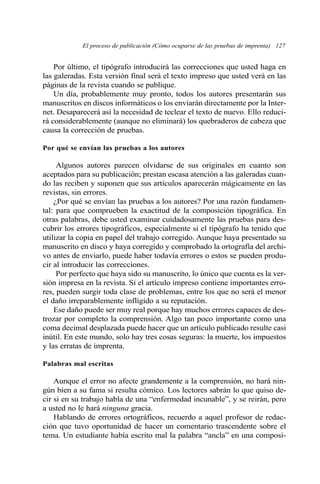 El proceso de publicación (Cómo ocuparse de las pruebas de imprenta) 127
Por último, el tipógrafo introducirá las correcciones que usted haga en
las galeradas. Esta versión final será el texto impreso que usted verá en las
páginas de la revista cuando se publique.
Un día, probablemente muy pronto, todos los autores presentarán sus
manuscritos en discos informáticos o los enviarán directamente por la Inter-
net. Desaparecerá así la necesidad de teclear el texto de nuevo. Ello reduci-
rá considerablemente (aunque no eliminará) los quebraderos de cabeza que
causa la corrección de pruebas.
Por qué se envían las pruebas a los autores
Algunos autores parecen olvidarse de sus originales en cuanto son
aceptados para su publicación; prestan escasa atención a las galeradas cuan-
do las reciben y suponen que sus artículos aparecerán mágicamente en las
revistas, sin errores.
¿Por qué se envían las pruebas a los autores? Por una razón fundamen-
tal: para que comprueben la exactitud de la composición tipográfica. En
otras palabras, debe usted examinar cuidadosamente las pruebas para des-
cubrir los errores tipográficos, especialmente si el tipógrafo ha tenido que
utilizar la copia en papel del trabajo corregido. Aunque haya presentado su
manuscrito en disco y haya corregido y comprobado la ortografía del archi-
vo antes de enviarlo, puede haber todavía errores o estos se pueden produ-
cir al introducir las correcciones.
Por perfecto que haya sido su manuscrito, lo único que cuenta es la ver-
sión impresa en la revista. Si el artículo impreso contiene importantes erro-
res, pueden surgir toda clase de problemas, entre los que no será el menor
el daño irreparablemente infligido a su reputación.
Ese daño puede ser muy real porque hay muchos errores capaces de des-
trozar por completo la comprensión. Algo tan poco importante como una
coma decimal desplazada puede hacer que un artículo publicado resulte casi
inútil. En este mundo, solo hay tres cosas seguras: la muerte, los impuestos
y las erratas de imprenta.
Palabras mal escritas
Aunque el error no afecte grandemente a la comprensión, no hará nin-
gún bien a su fama si resulta cómico. Los lectores sabrán lo que quiso de-
cir si en su trabajo habla de una “enfermedad incunable”, y se reirán, pero
a usted no le hará ninguna gracia.
Hablando de errores ortográficos, recuerdo a aquel profesor de redac-
ción que tuvo oportunidad de hacer un comentario trascendente sobre el
tema. Un estudiante había escrito mal la palabra “ancla” en una composi-
 