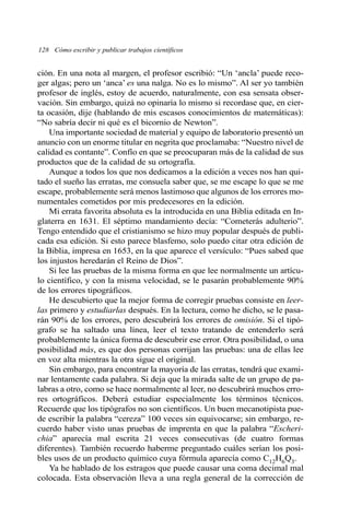 128 Cómo escribir y publicar trabajos científicos
ción. En una nota al margen, el profesor escribió: “Un ‘ancla’ puede reco-
ger algas; pero un ‘anca’ es una nalga. No es lo mismo”. Al ser yo también
profesor de inglés, estoy de acuerdo, naturalmente, con esa sensata obser-
vación. Sin embargo, quizá no opinaría lo mismo si recordase que, en cier-
ta ocasión, dije (hablando de mis escasos conocimientos de matemáticas):
“No sabría decir ni qué es el bicornio de Newton”.
Una importante sociedad de material y equipo de laboratorio presentó un
anuncio con un enorme titular en negrita que proclamaba: “Nuestro nivel de
calidad es contante”. Confío en que se preocuparan más de la calidad de sus
productos que de la calidad de su ortografía.
Aunque a todos los que nos dedicamos a la edición a veces nos han qui-
tado el sueño las erratas, me consuela saber que, se me escape lo que se me
escape, probablemente será menos lastimoso que algunos de los errores mo-
numentales cometidos por mis predecesores en la edición.
Mi errata favorita absoluta es la introducida en una Biblia editada en In-
glaterra en 1631. El séptimo mandamiento decía: “Cometerás adulterio”.
Tengo entendido que el cristianismo se hizo muy popular después de publi-
cada esa edición. Si esto parece blasfemo, solo puedo citar otra edición de
la Biblia, impresa en 1653, en la que aparece el versículo: “Pues sabed que
los injustos heredarán el Reino de Dios”.
Si lee las pruebas de la misma forma en que lee normalmente un artícu-
lo científico, y con la misma velocidad, se le pasarán probablemente 90%
de los errores tipográficos.
He descubierto que la mejor forma de corregir pruebas consiste en leer-
las primero y estudiarlas después. En la lectura, como he dicho, se le pasa-
rán 90% de los errores, pero descubrirá los errores de omisión. Si el tipó-
grafo se ha saltado una línea, leer el texto tratando de entenderlo será
probablemente la única forma de descubrir ese error. Otra posibilidad, o una
posibilidad más, es que dos personas corrijan las pruebas: una de ellas lee
en voz alta mientras la otra sigue el original.
Sin embargo, para encontrar la mayoría de las erratas, tendrá que exami-
nar lentamente cada palabra. Si deja que la mirada salte de un grupo de pa-
labras a otro, como se hace normalmente al leer, no descubrirá muchos erro-
res ortográficos. Deberá estudiar especialmente los términos técnicos.
Recuerde que los tipógrafos no son científicos. Un buen mecanotipista pue-
de escribir la palabra “cereza” 100 veces sin equivocarse; sin embargo, re-
cuerdo haber visto unas pruebas de imprenta en que la palabra “Escheri-
chia” aparecía mal escrita 21 veces consecutivas (de cuatro formas
diferentes). También recuerdo haberme preguntado cuáles serían los posi-
bles usos de un producto químico cuya fórmula aparecía como C12H6Q3.
Ya he hablado de los estragos que puede causar una coma decimal mal
colocada. Esta observación lleva a una regla general de la corrección de
 