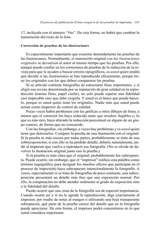 El proceso de publicación (Cómo ocuparse de las pruebas de imprenta) 133
17, inclúyala con el número “16a”. De esta forma, no habrá que cambiar la
numeración del resto de la lista.
Corrección de pruebas de las ilustraciones
Es especialmente importante que examine detenidamente las pruebas de
las ilustraciones. Normalmente, el manuscrito original con las ilustraciones
originales se devuelven al autor al mismo tiempo que las pruebas. Por ello,
aunque puede confiar en los correctores de pruebas de la redacción de la re-
vista para que le ayuden a buscar errores tipográficos, es usted quien tendrá
que decidir si las ilustraciones se han reproducido eficazmente, porque tie-
ne los originales con los que deben compararse las pruebas.
Si su artículo contiene fotografías de estructuras finas importantes, y si
eligió esa revista determinada por su reputación de gran calidad en la repro-
ducción (tramas finas, papel cuché), no solo puede esperar una fidelidad
casi impecable sino que debe exigirla. Y usted es el único que puede hacer-
lo, porque es usted quien tiene los originales. Nadie más que usted puede
actuar como inspector de control de calidad.
Pocas veces habrá problemas con las gráficas u otros dibujos de línea, a
menos que el corrector los haya reducido tanto que resulten ilegibles o, lo
que es más raro, haya alterado la reducción porcentual en alguno de un gru-
po conexo, de forma que no concuerde.
Con las fotografías, sin embargo, a veces hay problemas y es usted quien
tiene que detectarlos. Compare la prueba de una ilustración con el original.
Si la prueba es más oscura por todas partes, probablemente se trata de una
sobreexposición; si con ello se ha perdido detalle, deberá, naturalmente, pe-
dir al impresor que vuelva a reproducir esa fotografía. (No se olvide de de-
volver la ilustración original junto con la prueba.)
Si la prueba es más clara que el original, probablemente fue subexpues-
ta. Puede ocurrir, sin embargo, que el “impresor” (utilizo esta palabra como
término taquigráfico para designar los muchos oficios que participan en el
proceso de impresión) haya subexpuesto intencionalmente la fotografía. A
veces, especialmente si se trata de fotografías de poco contraste, una subex-
posición presentará un detalle más fino que una exposición normal. Por
ello, la comparación no debe atender realmente al grado de exposición sino
a la fidelidad del detalle.
Puede ocurrir que una zona de la fotografía sea de especial importancia.
Cuando ocurra así y si no le agrada la reproducción, diga exactamente al
impresor, por medio de notas al margen o utilizando una hoja transparente
sobrepuesta, qué parte de la prueba carece del detalle que en la fotografía
puede apreciarse. De esta forma, el impresor podrá concentrarse en lo que
usted considera importante.
 