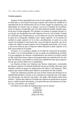 Cuándo quejarse
Aunque no haya aprendido otra cosa en este capítulo, confío en que aho-
ra sabrá que es usted quien tiene que ocuparse del control de calidad de la
reproducción de las ilustraciones de las revistas. Según mi experiencia, son
demasiados los autores que se quejan a posteriori (después de la publica-
ción) sin llegar a comprender que solo ellos hubieran podido impedir aque-
llo de que se están quejando. Por ejemplo, los autores se quejan muchas ve-
ces de que sus fotografías han sido impresas al revés o de costado. Cuando
he verificado esas reclamaciones, en casi todos los casos he encontrado que
la parte de la fotografía señalada como “parte superior” en la prueba era
también la parte superior en la revista; sencillamente, el autor no se dio
cuenta. En realidad, el autor pecó dos veces de falta de atención: una al ol-
vidarse de señalar la parte superior de la fotografía presentada a la revista,
y otra al no observar que el impresor había indicado la parte superior en el
lado equivocado de la prueba.
Así pues, si va a quejarse, hágalo en la etapa de corrección de pruebas.
Y, créalo o no, lo más probable es que su queja sea amablemente recibida.
Los que pagamos las facturas comprendemos que hemos invertido mucho
en fijar especificaciones capaces de proporcionar una reproducción de cali-
dad. No obstante, necesitamos el control de calidad del autor para asegurar-
nos de que nuestro dinero no se desperdicia.
Las buenas revistas son impresas por buenos impresores, contratados
por buenos editores. El artículo publicado llevará el nombre del autor, pero
también estarán en juego las reputaciones del editor y del impresor. Ellos
esperan que usted colabore para fabricar un producto de alta calidad.
Como los redactores gerentes de esas revistas tienen que proteger la in-
tegridad del producto, los que yo he conocido no contratan nunca un impre-
sor solo porque sus precios sean bajos. Sin duda, John Ruskin tenía razón
al decir: “Apenas hay nada en el mundo que alguien no pueda hacer un poco
peor y vender un poco más barato, y las personas que solo piensan en el pre-
cio son, con justicia, sus víctimas”.
Un letrero en un taller de imprenta decía casi lo mismo:
PRECIO
CALIDAD
SERVICIO
(Elija solo dos)
134 Cómo escribir y publicar trabajos científicos
 