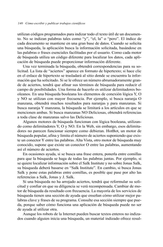 utilizan códigos programados para indizar todo el texto útil de un documen-
to. No se indizan palabras tales como “y”, “el, la” o “pero”. El índice de
cada documento se mantiene en una gran base de datos. Cuando se solicita
una búsqueda, la aplicación busca la información solicitada, basándose en
las palabras o frases esenciales facilitadas por el usuario. Como cada motor
de búsqueda utiliza un código diferente para localizar los datos, cada apli-
cación de búsqueda puede proporcionar información diferente.
Una vez terminada la búsqueda, obtendrá correspondencias para su so-
licitud. La lista de “aciertos” aparece en formato de hipertexto; si hace clic
en el enlace de hipertexto se trasladará al sitio donde se encuentra la infor-
mación que ha solicitado. Si se le ofrece un número abrumadoramente gran-
de de aciertos, tendrá que afinar sus términos de búsqueda para reducir el
campo de posibilidades. Una forma de hacerlo es utilizar delimitadores bo-
oleanos. En una búsqueda booleana los elementos de conexión lógica Y, O
y NO se utilizan con mayor frecuencia. Por ejemplo, si busca naranja O
manzana, obtendrá muchos resultados para naranjas y para manzanas. Si
busca naranja Y manzana, la búsqueda se limitará a los artículos en que se
mencionen ambas. Si busca manzanas NO Deliciosas, obtendrá referencias
a toda clase de manzanas salvo las Deliciosas.
Algunos motores de búsqueda funcionan con lógica booleana, utilizan-
do como delimitadores Y, O y NO. En la Web, sin embargo, esos delimita-
dores no parecen funcionar siempre como debieran. HotBot, un motor de
búsqueda popular, afina y limita el número de aciertos suponiendo que exis-
te un conector Y entre las palabras. Alta Vista, otro motor de búsqueda muy
conocido, supone que existe un conector O entre las palabras, aumentando
así el número de aciertos.
En ocasiones ayuda, si se busca una frase entera, ponerla entre comillas
para que la búsqueda se haga de todas las palabras juntas. Por ejemplo, si
se quiere localizar información sobre el Salk Institute y no sobre Jonas Salk,
su búsqueda deberá basarse en “Salk Institute”. En cambio, si busca Jonas
Salk y pone estas palabras entre comillas, es posible que pase por alto las
referencias a Salk, Jonas y J. Salk.
Si una búsqueda no ha arrojado aciertos, tendrá que reformular su soli-
citud y confiar en que su diligencia se verá recompensada. Cambiar de mo-
tor de búsqueda da resultado con frecuencia. La mayoría de los servicios de
búsqueda tienen una sección de ayuda que enseñan cómo utilizar mejor pa-
labras clave y frases de su programa. Consulte esa sección siempre que pue-
da, porque saber cómo funciona una aplicación de búsqueda puede no ser
de ayuda al utilizar otra.
Aunque los robots de la Internet pueden buscar textos enteros no indiza-
dos cuando alguien inicia una búsqueda, un material indizado ofrece resul-
140 Cómo escribir y publicar trabajos científicos
 