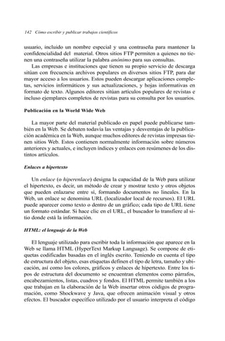 usuario, incluido un nombre especial y una contraseña para mantener la
confidencialidad del material. Otros sitios FTP permiten a quienes no tie-
nen una contraseña utilizar la palabra anónimo para sus consultas.
Las empresas e instituciones que tienen su propio servicio de descarga
sitúan con frecuencia archivos populares en diversos sitios FTP, para dar
mayor acceso a los usuarios. Estos pueden descargar aplicaciones comple-
tas, servicios informáticos y sus actualizaciones, y hojas informativas en
formato de texto. Algunos editores sitúan artículos populares de revistas e
incluso ejemplares completos de revistas para su consulta por los usuarios.
Publicación en la World Wide Web
La mayor parte del material publicado en papel puede publicarse tam-
bién en la Web. Se debaten todavía las ventajas y desventajas de la publica-
ción académica en la Web, aunque muchos editores de revistas impresas tie-
nen sitios Web. Estos contienen normalmente información sobre números
anteriores y actuales, e incluyen índices y enlaces con resúmenes de los dis-
tintos artículos.
Enlaces a hipertexto
Un enlace (o hiperenlace) designa la capacidad de la Web para utilizar
el hipertexto, es decir, un método de crear y mostrar texto y otros objetos
que pueden enlazarse entre sí, formando documentos no lineales. En la
Web, un enlace se denomina URL (localizador local de recursos). El URL
puede aparecer como texto o dentro de un gráfico; cada tipo de URL tiene
un formato estándar. Si hace clic en el URL, el buscador lo transfiere al si-
tio donde está la información.
HTML: el lenguaje de la Web
El lenguaje utilizado para escribir toda la información que aparece en la
Web se llama HTML (HyperText Markup Language). Se compone de eti-
quetas codificadas basadas en el inglés escrito. Teniendo en cuenta el tipo
de estructura del objeto, esas etiquetas definen el tipo de letra, tamaño y ubi-
cación, así como los colores, gráficos y enlaces de hipertexto. Entre los ti-
pos de estructura del documento se encuentran elementos como párrafos,
encabezamientos, listas, cuadros y fondos. El HTML permite también a los
que trabajan en la elaboración de la Web insertar otros códigos de progra-
mación, como Shockwave y Java, que ofrecen animación visual y otros
efectos. El buscador específico utilizado por el usuario interpreta el código
142 Cómo escribir y publicar trabajos científicos
 