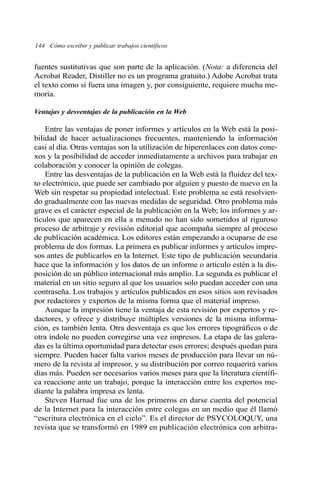 fuentes sustitutivas que son parte de la aplicación. (Nota: a diferencia del
Acrobat Reader, Distiller no es un programa gratuito.) Adobe Acrobat trata
el texto como si fuera una imagen y, por consiguiente, requiere mucha me-
moria.
Ventajas y desventajas de la publicación en la Web
Entre las ventajas de poner informes y artículos en la Web está la posi-
bilidad de hacer actualizaciones frecuentes, manteniendo la información
casi al día. Otras ventajas son la utilización de hiperenlaces con datos cone-
xos y la posibilidad de acceder inmediatamente a archivos para trabajar en
colaboración y conocer la opinión de colegas.
Entre las desventajas de la publicación en la Web está la fluidez del tex-
to electrónico, que puede ser cambiado por alguien y puesto de nuevo en la
Web sin respetar su propiedad intelectual. Este problema se está resolvien-
do gradualmente con las nuevas medidas de seguridad. Otro problema más
grave es el carácter especial de la publicación en la Web; los informes y ar-
tículos que aparecen en ella a menudo no han sido sometidos al riguroso
proceso de arbitraje y revisión editorial que acompaña siempre al proceso
de publicación académica. Los editores están empezando a ocuparse de ese
problema de dos formas. La primera es publicar informes y artículos impre-
sos antes de publicarlos en la Internet. Este tipo de publicación secundaria
hace que la información y los datos de un informe o artículo estén a la dis-
posición de un público internacional más amplio. La segunda es publicar el
material en un sitio seguro al que los usuarios solo puedan acceder con una
contraseña. Los trabajos y artículos publicados en esos sitios son revisados
por redactores y expertos de la misma forma que el material impreso.
Aunque la impresión tiene la ventaja de esta revisión por expertos y re-
dactores, y ofrece y distribuye múltiples versiones de la misma informa-
ción, es también lenta. Otra desventaja es que los errores tipográficos o de
otra índole no pueden corregirse una vez impresos. La etapa de las galera-
das es la última oportunidad para detectar esos errores; después quedan para
siempre. Pueden hacer falta varios meses de producción para llevar un nú-
mero de la revista al impresor, y su distribución por correo requerirá varios
días más. Pueden ser necesarios varios meses para que la literatura científi-
ca reaccione ante un trabajo, porque la interacción entre los expertos me-
diante la palabra impresa es lenta.
Steven Harnad fue una de los primeros en darse cuenta del potencial
de la Internet para la interacción entre colegas en un medio que él llamó
“escritura electrónica en el cielo”. Es el director de PSYCOLOQUY, una
revista que se transformó en 1989 en publicación electrónica con arbitra-
144 Cómo escribir y publicar trabajos científicos
 
