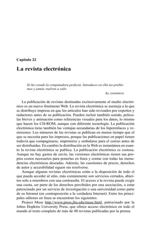 Capítulo 22
La revista electrónica
Se ha creado la computadora perfecta. Introduces en ella tus proble-
mas y jamás vuelven a salir.
AL GOODMAN
La publicación de revistas destinadas exclusivamente al medio electró-
nico es un nuevo fenómeno Web. La revista electrónica se asemeja a la que
se distribuye impresa en que los artículos han sido revisados por expertos y
redactores antes de su publicación. Pueden incluir también sonido, pelícu-
las breves y animación como referencias visuales para los datos, lo mismo
que hacen los CD-ROM, aunque con diferente tecnología. La publicación
electrónica tiene también las ventajas secundarias de los hiperenlaces y re-
misiones. Los números de las revistas se publican en menos tiempo que el
que se necesita para los impresos, porque las publicaciones en papel tienen
todavía que compaginarse, imprimirse y embalarse para el correo antes de
ser distribuidas. En cambio la distribución en la Web es instantánea en cuan-
to la revista electrónica se publica. La publicación electrónica es costosa.
Aunque no hay gastos de envío, las versiones electrónicas tienen sus pro-
pios costos necesarios para ponerlas en línea y contar con todas las menu-
dencias electrónicas deseadas. Además, las cuestiones de precio, derechos
de autor y accesibilidad siguen sin resolverse.
Aunque algunas revistas electrónicas están a la disposición de todo el
que pueda acceder al sitio, más comúnmente son servicios cerrados, abier-
tos solo a miembros con una contraseña. El acceso a la revista puede exigir
una cuota, ser parte de los derechos percibidos por una asociación, o estar
patrocinado por un servicio de investigación o una universidad como parte
de su Intranet (en contraposición a la verdadera Internet). Entre los princi-
pales editores en línea se encuentran los siguientes:
Project Muse http://www.press.jhu.edu/muse.html, patrocinado por la
Johns Hopkins University Press, que ofrece acceso electrónico en todo el
mundo al texto completo de más de 40 revistas publicadas por la prensa.
 