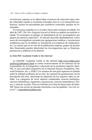 revisión por expertos es la objetividad, el proceso de selección sigue sien-
do vulnerable cuando se examinan conceptos nuevos. Los manuscritos po-
lémicos, incluso los presentados por científicos conocidos, pueden ser re-
chazados.
Un tema poco popular no es el único factor para rechazar un trabajo. En
abril de 1997, The New England Journal of Medicine publicó un artículo ti-
tulado “El mensajero en peligro: la intimidación de los investigadores por
grupos de intereses especiales”. El artículo describía detalladamente varios
casos de investigadores acosados por agrupaciones médicas y asociaciones
académicas que no revelaban su vinculación con empresas de medicamen-
tos. Lo mismo que en el caso de la publicación impresa, grupos de presión
bien financiados pueden determinar las investigaciones que se financian,
promueven y publican en la Internet.
La InterNIC Academic Guide to the Internet
La InterNIC Academic Guide to the Internet http://www.aldea.com/
guides/ag/attframes2.html se centra exclusivamente en los intereses de las
comunidades de investigación y educación de la enseñanza superior. Inter-
NIC es una actividad cooperativa de la National Science Foundation, Net-
work Solutions, Inc. y AT&T. Los usuarios de esta guía expresan su opinión
sobre la utilidad académica de un sitio. Se exponen las puntuaciones con la
descripción del sitio, ofreciendo las opiniones de los expertos sobre su uti-
lidad. Las categorías de nivel superior comprenden ciencias biológicas,
ciencias informáticas, ingeniería y geociencias, ciencias matemáticas y físi-
cas, y ciencias sociales. Para ser incluido en la lista de direcciones de Inter-
NIC basta con enviar un mensaje electrónico con las palabras “suscribe in-
ternic” a majordomo@aldea.com.
148 Cómo escribir y publicar trabajos científicos
 
