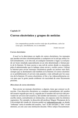 Capítulo 23
Correo electrónico y grupos de noticias
Las computadoras pueden resolver todo tipo de problemas, salvo las
cosas que, sencillamente, no se entienden.
JAMES MAGARY
Correo electrónico
E-mail es la abreviatura en inglés de correo electrónico, los mensajes
que pueden enviarse electrónicamente a cualquiera en la red que utilice us-
ted normalmente, o en otra red, en cualquier momento o lugar. La red pue-
de ser local, instalada especialmente en un sitio determinado o formar par-
te de la Internet. Si tiene acceso a una red de correo donde se encuentre,
pida al administrador que le indique cómo enviar y recibir correo. Utilizar
la Internet para enviar mensajes electrónicos puede ser incluso más fácil,
siempre que su destinatario esté también en la Internet. El correo electróni-
co es probablemente el servicio más popular y más utilizado por los usua-
rios de la Internet. El correo electrónico, el fax y las videoconferencias sir-
ven para que la gente pueda colaborar sin necesidad de estar físicamente
presente.
Direcciones de correo electrónico
Para enviar un mensaje electrónico a alguien, tiene que conocer su di-
rección. Una dirección electrónica se compone normalmente del nombre
del usuario seguido por una @, seguida por el nombre del servicio (del pro-
veedor de servicios del usuario) y del nombre del dominio. La dirección se
escribe entera, normalmente en minúsculas, sin espacios entre los distintos
segmentos. Por ejemplo, la dirección del profesor Magon Thompson de la
Universidad del estado de Arizona podría ser mthomp@asu.edu, en donde
“mthomp” sería el nombre del usuario, “asu” el del servidor y “edu” el del
dominio, en este caso una institución docente. Otros sufijos frecuentemen-
 