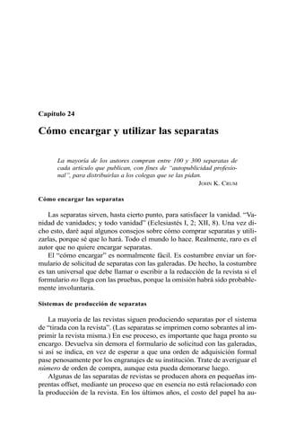 Capítulo 24
Cómo encargar y utilizar las separatas
La mayoría de los autores compran entre 100 y 300 separatas de
cada artículo que publican, con fines de “autopublicidad profesio-
nal”, para distribuirlas a los colegas que se las pidan.
JOHN K. CRUM
Cómo encargar las separatas
Las separatas sirven, hasta cierto punto, para satisfacer la vanidad. “Va-
nidad de vanidades; y todo vanidad” (Eclesiastés I, 2; XII, 8). Una vez di-
cho esto, daré aquí algunos consejos sobre cómo comprar separatas y utili-
zarlas, porque sé que lo hará. Todo el mundo lo hace. Realmente, raro es el
autor que no quiere encargar separatas.
El “cómo encargar” es normalmente fácil. Es costumbre enviar un for-
mulario de solicitud de separatas con las galeradas. De hecho, la costumbre
es tan universal que debe llamar o escribir a la redacción de la revista si el
formulario no llega con las pruebas, porque la omisión habrá sido probable-
mente involuntaria.
Sistemas de producción de separatas
La mayoría de las revistas siguen produciendo separatas por el sistema
de “tirada con la revista”. (Las separatas se imprimen como sobrantes al im-
primir la revista misma.) En ese proceso, es importante que haga pronto su
encargo. Devuelva sin demora el formulario de solicitud con las galeradas,
si así se indica, en vez de esperar a que una orden de adquisición formal
pase penosamente por los engranajes de su institución. Trate de averiguar el
número de orden de compra, aunque esta pueda demorarse luego.
Algunas de las separatas de revistas se producen ahora en pequeñas im-
prentas offset, mediante un proceso que en esencia no está relacionado con
la producción de la revista. En los últimos años, el costo del papel ha au-
 