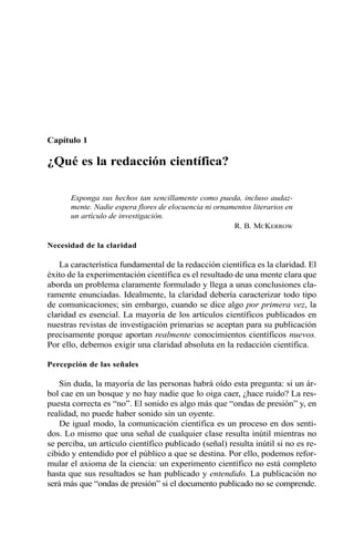 Capítulo 1
¿Qué es la redacción científica?
Exponga sus hechos tan sencillamente como pueda, incluso audaz-
mente. Nadie espera flores de elocuencia ni ornamentos literarios en
un artículo de investigación.
R. B. MCKERROW
Necesidad de la claridad
La característica fundamental de la redacción científica es la claridad. El
éxito de la experimentación científica es el resultado de una mente clara que
aborda un problema claramente formulado y llega a unas conclusiones cla-
ramente enunciadas. Idealmente, la claridad debería caracterizar todo tipo
de comunicaciones; sin embargo, cuando se dice algo por primera vez, la
claridad es esencial. La mayoría de los artículos científicos publicados en
nuestras revistas de investigación primarias se aceptan para su publicación
precisamente porque aportan realmente conocimientos científicos nuevos.
Por ello, debemos exigir una claridad absoluta en la redacción científica.
Percepción de las señales
Sin duda, la mayoría de las personas habrá oído esta pregunta: si un ár-
bol cae en un bosque y no hay nadie que lo oiga caer, ¿hace ruido? La res-
puesta correcta es “no”. El sonido es algo más que “ondas de presión” y, en
realidad, no puede haber sonido sin un oyente.
De igual modo, la comunicación científica es un proceso en dos senti-
dos. Lo mismo que una señal de cualquier clase resulta inútil mientras no
se perciba, un artículo científico publicado (señal) resulta inútil si no es re-
cibido y entendido por el público a que se destina. Por ello, podemos refor-
mular el axioma de la ciencia: un experimento científico no está completo
hasta que sus resultados se han publicado y entendido. La publicación no
será más que “ondas de presión” si el documento publicado no se comprende.
 