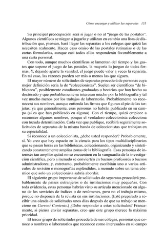 Cómo encargar y utilizar las separatas 155
Su principal preocupación será si jugar o no al “juego de las postales”.
Algunos científicos se niegan a jugarlo y utilizan en cambio una lista de dis-
tribución que, piensan, hará llegar las separatas a los colegas que quizá las
necesiten realmente. Hacen caso omiso de las postales rutinarias o de las
cartas formularias, aunque casi todos ellos responderán favorablemente a
una carta personal.
Con todo, aunque muchos científicos se lamentan del tiempo y los gas-
tos que supone el juego de las postales, la mayoría lo juegan de todas for-
mas. Y, dejando aparte la vanidad, el juego puede valer a veces la separata.
En tal caso, las razones pueden ser más o menos las que siguen.
El mayor número de solicitudes de separatas procederá de personas cuya
mejor definición sería la de “coleccionistas”. Suelen ser científicos “de bi-
blioteca”, posiblemente estudiantes graduados o becarios que han hecho su
doctorado y que probablemente se interesan mucho por la bibliografía y tal
vez mucho menos por los trabajos de laboratorio. Probablemente no reco-
nocerá sus nombres, aunque entienda las firmas que figuran al pie de las tar-
jetas, ya que generalmente, esas personas no habrán publicado en su cam-
po (si es que han publicado en alguno). Con el tiempo, quizá empiece a
reconocer algunos nombres, porque el verdadero coleccionista colecciona
con tozuda determinación. Cada vez que publique, recibirá seguramente so-
licitudes de separatas de la misma banda de coleccionistas que trabajan en
su especialidad.
Si reconoce a un coleccionista, ¿debe usted responder? Probablemente,
sí. Yo creo que hay espacio en la ciencia para los tipos multidisciplinarios
que se pasan horas en las bibliotecas, coleccionando, organizando y sinteti-
zando constantemente amplias zonas de la bibliografía. Esas personas de in-
tereses tan amplios quizá no se encuentren en la vanguardia de la investiga-
ción científica, pero a menudo se convierten en buenos profesores o buenos
administradores; y, entretanto, probablemente escribirán uno o varios artí-
culos de revisión o monografías espléndidos, a menudo sobre un tema cós-
mico que solo un coleccionista sabría abordar.
El siguiente grupo importante de solicitudes de separatas procederá pro-
bablemente de países extranjeros o de instituciones muy pequeñas. Con
toda evidencia, estas personas habrán visto su artículo mencionado en algu-
no de los servicios de índices o de resúmenes, pero no el trabajo mismo,
porque no disponen de la revista en sus instituciones. (Esté preparado a re-
cibir una oleada de solicitudes unos días después de que su trabajo se men-
cione en Current Contents.) ¿Debe responder a estas solicitudes? Franca-
mente, si piensa enviar separatas, creo que este grupo merece la máxima
prioridad.
El tercer grupo de solicitudes procederá de sus colegas, personas que co-
noce o nombres o laboratorios que reconoce como interesados en su campo
 