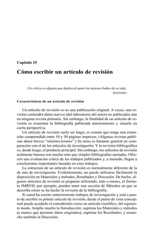 Capítulo 25
Cómo escribir un artículo de revisión
Un crítico es alguien que dedica al autor los mejores baños de su vida.
ANÓNIMO
Características de un artículo de revisión
Un artículo de revisión no es una publicación original. A veces, una re-
visión contendrá datos nuevos (del laboratorio del autor) no publicados aún
en ninguna revista primaria. Sin embargo, la finalidad de un artículo de re-
visión es examinar la bibliografía publicada anteriormente y situarla en
cierta perspectiva.
Un artículo de revisión suele ser largo; es común que tenga una exten-
sión comprendida entre 10 y 50 páginas impresas. (Algunas revistas publi-
can ahora breves “minirrevisiones”.) Su tema es bastante general en com-
paración con el de los artículos de investigación. Y la revisión bibliográfica
es, desde luego, el producto principal. Sin embargo, los artículos de revisión
realmente buenos son mucho más que simples bibliografías anotadas. Ofre-
cen una evaluación crítica de los trabajos publicados y, a menudo, llegan a
conclusiones importantes basadas en esos trabajos.
La estructura de un artículo de revisión es normalmente diferente de la
de uno de investigación. Evidentemente, no puede utilizarse fácilmente la
disposición en Materiales y métodos, Resultados y Discusión. De hecho, al-
gunos artículos de revisión se preparan utilizando, más o menos, el forma-
to IMRYD; por ejemplo, pueden tener una sección de Métodos en que se
describa cómo se ha hecho la revisión de la bibliografía.
Si usted ha escrito anteriormente trabajos de investigación y está a pun-
to de escribir su primer artículo de revisión, desde el punto de vista concep-
tual puede ayudarle el considerarlo como un artículo científico, del siguien-
te modo. Amplíe mucho la Introducción; suprima los Materiales y métodos
(a menos que presente datos originales); suprima los Resultados; y ensan-
che también la Discusión.
 