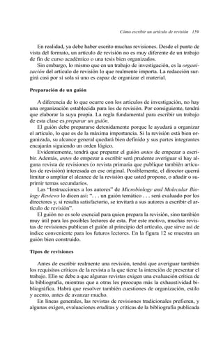 Cómo escribir un artículo de revisión 159
En realidad, ya debe haber escrito muchas revisiones. Desde el punto de
vista del formato, un artículo de revisión no es muy diferente de un trabajo
de fin de curso académico o una tesis bien organizados.
Sin embargo, lo mismo que en un trabajo de investigación, es la organi-
zación del artículo de revisión lo que realmente importa. La redacción sur-
girá casi por sí sola si uno es capaz de organizar el material.
Preparación de un guión
A diferencia de lo que ocurre con los artículos de investigación, no hay
una organización establecida para los de revisión. Por consiguiente, tendrá
que elaborar la suya propia. La regla fundamental para escribir un trabajo
de esta clase es preparar un guión.
El guión debe prepararse detenidamente porque le ayudará a organizar
el artículo, lo que es de la máxima importancia. Si la revisión está bien or-
ganizada, su alcance general quedará bien definido y sus partes integrantes
encajarán siguiendo un orden lógico.
Evidentemente, tendrá que preparar el guión antes de empezar a escri-
bir. Además, antes de empezar a escribir será prudente averiguar si hay al-
guna revista de revisiones (o revista primaria que publique también artícu-
los de revisión) interesada en ese original. Posiblemente, el director querrá
limitar o ampliar el alcance de la revisión que usted propone, o añadir o su-
primir temas secundarios.
Las “Instrucciones a los autores” de Microbiology and Molecular Bio-
logy Reviews lo dicen así: “. . . un guión temático . . . será evaluado por los
directores y, si resulta satisfactorio, se invitará a sus autores a escribir el ar-
tículo de revisión”.
El guión no es solo esencial para quien prepara la revisión, sino también
muy útil para los posibles lectores de esta. Por este motivo, muchas revis-
tas de revisiones publican el guión al principio del artículo, que sirve así de
índice conveniente para los futuros lectores. En la figura 12 se muestra un
guión bien construido.
Tipos de revisiones
Antes de escribir realmente una revisión, tendrá que averiguar también
los requisitos críticos de la revista a la que tiene la intención de presentar el
trabajo. Ello se debe a que algunas revistas exigen una evaluación crítica de
la bibliografía, mientras que a otras les preocupa más la exhaustividad bi-
bliográfica. Habrá que resolver también cuestiones de organización, estilo
y acento, antes de avanzar mucho.
En líneas generales, las revistas de revisiones tradicionales prefieren, y
algunas exigen, evaluaciones eruditas y críticas de la bibliografía publicada
 