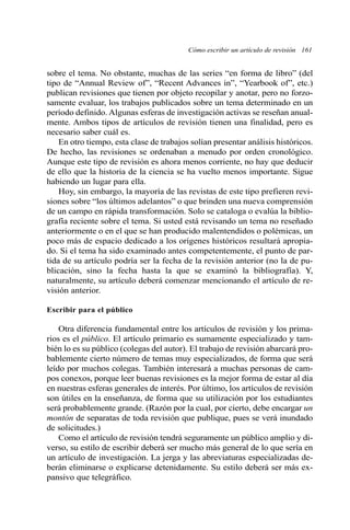 Cómo escribir un artículo de revisión 161
sobre el tema. No obstante, muchas de las series “en forma de libro” (del
tipo de “Annual Review of”, “Recent Advances in”, “Yearbook of”, etc.)
publican revisiones que tienen por objeto recopilar y anotar, pero no forzo-
samente evaluar, los trabajos publicados sobre un tema determinado en un
período definido. Algunas esferas de investigación activas se reseñan anual-
mente. Ambos tipos de artículos de revisión tienen una finalidad, pero es
necesario saber cuál es.
En otro tiempo, esta clase de trabajos solían presentar análisis históricos.
De hecho, las revisiones se ordenaban a menudo por orden cronológico.
Aunque este tipo de revisión es ahora menos corriente, no hay que deducir
de ello que la historia de la ciencia se ha vuelto menos importante. Sigue
habiendo un lugar para ella.
Hoy, sin embargo, la mayoría de las revistas de este tipo prefieren revi-
siones sobre “los últimos adelantos” o que brinden una nueva comprensión
de un campo en rápida transformación. Solo se cataloga o evalúa la biblio-
grafía reciente sobre el tema. Si usted está revisando un tema no reseñado
anteriormente o en el que se han producido malentendidos o polémicas, un
poco más de espacio dedicado a los orígenes históricos resultará apropia-
do. Si el tema ha sido examinado antes competentemente, el punto de par-
tida de su artículo podría ser la fecha de la revisión anterior (no la de pu-
blicación, sino la fecha hasta la que se examinó la bibliografía). Y,
naturalmente, su artículo deberá comenzar mencionando el artículo de re-
visión anterior.
Escribir para el público
Otra diferencia fundamental entre los artículos de revisión y los prima-
rios es el público. El artículo primario es sumamente especializado y tam-
bién lo es su público (colegas del autor). El trabajo de revisión abarcará pro-
bablemente cierto número de temas muy especializados, de forma que será
leído por muchos colegas. También interesará a muchas personas de cam-
pos conexos, porque leer buenas revisiones es la mejor forma de estar al día
en nuestras esferas generales de interés. Por último, los artículos de revisión
son útiles en la enseñanza, de forma que su utilización por los estudiantes
será probablemente grande. (Razón por la cual, por cierto, debe encargar un
montón de separatas de toda revisión que publique, pues se verá inundado
de solicitudes.)
Como el artículo de revisión tendrá seguramente un público amplio y di-
verso, su estilo de escribir deberá ser mucho más general de lo que sería en
un artículo de investigación. La jerga y las abreviaturas especializadas de-
berán eliminarse o explicarse detenidamente. Su estilo deberá ser más ex-
pansivo que telegráfico.
 