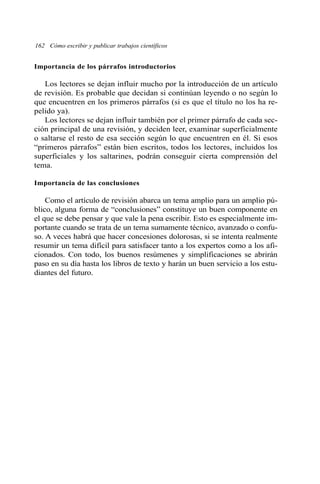 Importancia de los párrafos introductorios
Los lectores se dejan influir mucho por la introducción de un artículo
de revisión. Es probable que decidan si continúan leyendo o no según lo
que encuentren en los primeros párrafos (si es que el título no los ha re-
pelido ya).
Los lectores se dejan influir también por el primer párrafo de cada sec-
ción principal de una revisión, y deciden leer, examinar superficialmente
o saltarse el resto de esa sección según lo que encuentren en él. Si esos
“primeros párrafos” están bien escritos, todos los lectores, incluidos los
superficiales y los saltarines, podrán conseguir cierta comprensión del
tema.
Importancia de las conclusiones
Como el artículo de revisión abarca un tema amplio para un amplio pú-
blico, alguna forma de “conclusiones” constituye un buen componente en
el que se debe pensar y que vale la pena escribir. Esto es especialmente im-
portante cuando se trata de un tema sumamente técnico, avanzado o confu-
so. A veces habrá que hacer concesiones dolorosas, si se intenta realmente
resumir un tema difícil para satisfacer tanto a los expertos como a los afi-
cionados. Con todo, los buenos resúmenes y simplificaciones se abrirán
paso en su día hasta los libros de texto y harán un buen servicio a los estu-
diantes del futuro.
162 Cómo escribir y publicar trabajos científicos
 