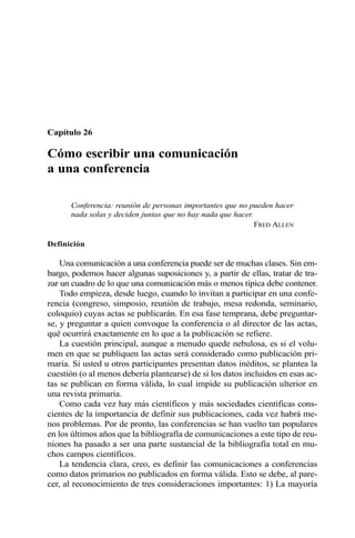 Capítulo 26
Cómo escribir una comunicación
a una conferencia
Conferencia: reunión de personas importantes que no pueden hacer
nada solas y deciden juntas que no hay nada que hacer.
FRED ALLEN
Definición
Una comunicación a una conferencia puede ser de muchas clases. Sin em-
bargo, podemos hacer algunas suposiciones y, a partir de ellas, tratar de tra-
zar un cuadro de lo que una comunicación más o menos típica debe contener.
Todo empieza, desde luego, cuando lo invitan a participar en una confe-
rencia (congreso, simposio, reunión de trabajo, mesa redonda, seminario,
coloquio) cuyas actas se publicarán. En esa fase temprana, debe preguntar-
se, y preguntar a quien convoque la conferencia o al director de las actas,
qué ocurrirá exactamente en lo que a la publicación se refiere.
La cuestión principal, aunque a menudo quede nebulosa, es si el volu-
men en que se publiquen las actas será considerado como publicación pri-
maria. Si usted u otros participantes presentan datos inéditos, se plantea la
cuestión (o al menos debería plantearse) de si los datos incluidos en esas ac-
tas se publican en forma válida, lo cual impide su publicación ulterior en
una revista primaria.
Como cada vez hay más científicos y más sociedades científicas cons-
cientes de la importancia de definir sus publicaciones, cada vez habrá me-
nos problemas. Por de pronto, las conferencias se han vuelto tan populares
en los últimos años que la bibliografía de comunicaciones a este tipo de reu-
niones ha pasado a ser una parte sustancial de la bibliografía total en mu-
chos campos científicos.
La tendencia clara, creo, es definir las comunicaciones a conferencias
como datos primarios no publicados en forma válida. Esto se debe, al pare-
cer, al reconocimiento de tres consideraciones importantes: 1) La mayoría
 