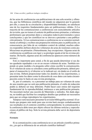 164 Cómo escribir y publicar trabajos científicos
de las actas de conferencias son publicaciones de una sola ocasión y efíme-
ras, que las bibliotecas científicas del mundo no adquieren por lo general;
por ello, a causa de su circulación y disponibilidad limitadas, no satisfacen
uno de los requisitos fundamentales para ser publicaciones válidas. 2) La
mayoría de las comunicaciones a conferencias son esencialmente artículos
de revisión, que no tienen el carácter de publicaciones primarias, o informes
preliminares que presentan datos y conceptos todavía provisionales o poco
concluyentes y que los científicos no se atreven a presentar a una publica-
ción primaria. 3) Las comunicaciones a conferencias no se someten normal-
mente al arbitraje y reciben una preparación mínima para su publicación; en
consecuencia, por falta de un verdadero control de calidad, muchos edito-
res respetables definen ahora los volúmenes de actas de reuniones como pu-
blicaciones no primarias. (Naturalmente, hay excepciones. Algunas actas de
conferencias se publican con rigor y su prestigio iguala al de las revistas pri-
marias. De hecho, algunas actas de conferencias aparecen como números de
revista.)
Esto es importante para usted, a fin de que pueda determinar si sus da-
tos quedarán sepultados o no en un oscuro volumen de actas. También res-
ponde en gran medida a la pregunta sobre cómo escribir la comunicación.
Si el volumen de actas se considera como publicación primaria, deberá pre-
parar el manuscrito (y el director se lo indicará así, sin duda) en el estilo de
una revista. Deberá proporcionar todos los detalles de los experimentos, y
presentar tanto los datos como la discusión de esos datos con tanta circuns-
pección como lo haría en una revista prestigiosa.
Si, por el contrario, va a presentar un trabajo para un volumen de actas
de una reunión que no será una publicación primaria, el estilo de redacción
podrá (y deberá) ser muy diferente. Podrá hacer caso omiso del requisito
fundamental de la reproducibilidad, intrínseco a una publicación primaria.
No necesitará incluir una sección de Materiales y métodos. Sin duda algu-
na, no tendrá que facilitar los complejos detalles que podrían ser necesarios
para que un colega reprodujera los experimentos.
Tampoco será necesario presentar la revisión bibliográfica normal. El ar-
tículo que prepare más tarde para una revista hará encajar cuidadosamente
sus resultados en el contexto científico correspondiente; la comunicación a
la conferencia debe tener por objeto ofrecer las últimas noticias y especula-
ciones al público de hoy. Solo la revista primaria debe servir de depositaria
oficial.
Formato
Si su comunicación a una conferencia no es un artículo científico prima-
rio, ¿en qué se diferencia de un artículo científico habitual?
 