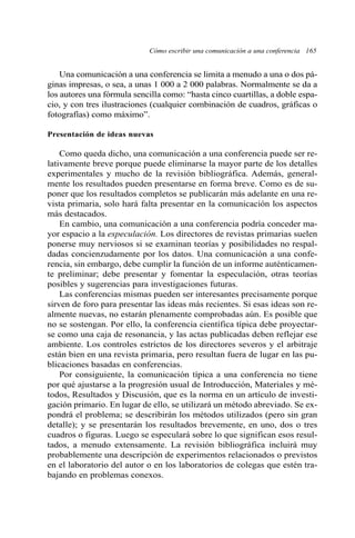 Una comunicación a una conferencia se limita a menudo a una o dos pá-
ginas impresas, o sea, a unas 1 000 a 2 000 palabras. Normalmente se da a
los autores una fórmula sencilla como: “hasta cinco cuartillas, a doble espa-
cio, y con tres ilustraciones (cualquier combinación de cuadros, gráficas o
fotografías) como máximo”.
Presentación de ideas nuevas
Como queda dicho, una comunicación a una conferencia puede ser re-
lativamente breve porque puede eliminarse la mayor parte de los detalles
experimentales y mucho de la revisión bibliográfica. Además, general-
mente los resultados pueden presentarse en forma breve. Como es de su-
poner que los resultados completos se publicarán más adelante en una re-
vista primaria, solo hará falta presentar en la comunicación los aspectos
más destacados.
En cambio, una comunicación a una conferencia podría conceder ma-
yor espacio a la especulación. Los directores de revistas primarias suelen
ponerse muy nerviosos si se examinan teorías y posibilidades no respal-
dadas concienzudamente por los datos. Una comunicación a una confe-
rencia, sin embargo, debe cumplir la función de un informe auténticamen-
te preliminar; debe presentar y fomentar la especulación, otras teorías
posibles y sugerencias para investigaciones futuras.
Las conferencias mismas pueden ser interesantes precisamente porque
sirven de foro para presentar las ideas más recientes. Si esas ideas son re-
almente nuevas, no estarán plenamente comprobadas aún. Es posible que
no se sostengan. Por ello, la conferencia científica típica debe proyectar-
se como una caja de resonancia, y las actas publicadas deben reflejar ese
ambiente. Los controles estrictos de los directores severos y el arbitraje
están bien en una revista primaria, pero resultan fuera de lugar en las pu-
blicaciones basadas en conferencias.
Por consiguiente, la comunicación típica a una conferencia no tiene
por qué ajustarse a la progresión usual de Introducción, Materiales y mé-
todos, Resultados y Discusión, que es la norma en un artículo de investi-
gación primario. En lugar de ello, se utilizará un método abreviado. Se ex-
pondrá el problema; se describirán los métodos utilizados (pero sin gran
detalle); y se presentarán los resultados brevemente, en uno, dos o tres
cuadros o figuras. Luego se especulará sobre lo que significan esos resul-
tados, a menudo extensamente. La revisión bibliográfica incluirá muy
probablemente una descripción de experimentos relacionados o previstos
en el laboratorio del autor o en los laboratorios de colegas que estén tra-
bajando en problemas conexos.
Cómo escribir una comunicación a una conferencia 165
 