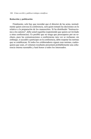 Redacción y publicación
Finalmente, solo hay que recordar que el director de las actas, normal-
mente quien convoca la conferencia, será quien tomará las decisiones en lo
relativo a la preparación de los manuscritos. Si ha distribuido “Instruccio-
nes a los autores”, debe usted seguirlas (suponiendo que quiera ser invitado
a otras conferencias). Es posible que no tenga que preocuparse por un re-
chazo, pues las comunicaciones a conferencias rara vez se rechazan; sin
embargo, si accedió a participar en la conferencia, debe respetar las normas
que se establezcan. Si todos los colaboradores siguen esas normas, cuales-
quiera que sean, el volumen resultante presentará probablemente una cohe-
rencia interna razonable y hará honor a todos los interesados.
166 Cómo escribir y publicar trabajos científicos
 