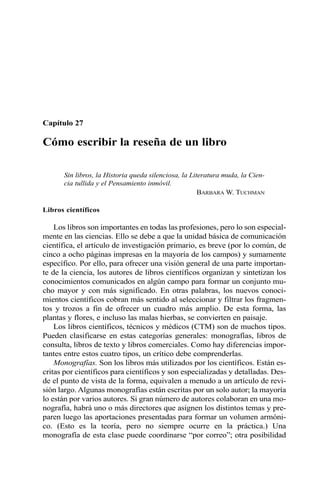 Capítulo 27
Cómo escribir la reseña de un libro
Sin libros, la Historia queda silenciosa, la Literatura muda, la Cien-
cia tullida y el Pensamiento inmóvil.
BARBARA W. TUCHMAN
Libros científicos
Los libros son importantes en todas las profesiones, pero lo son especial-
mente en las ciencias. Ello se debe a que la unidad básica de comunicación
científica, el artículo de investigación primario, es breve (por lo común, de
cinco a ocho páginas impresas en la mayoría de los campos) y sumamente
específico. Por ello, para ofrecer una visión general de una parte importan-
te de la ciencia, los autores de libros científicos organizan y sintetizan los
conocimientos comunicados en algún campo para formar un conjunto mu-
cho mayor y con más significado. En otras palabras, los nuevos conoci-
mientos científicos cobran más sentido al seleccionar y filtrar los fragmen-
tos y trozos a fin de ofrecer un cuadro más amplio. De esta forma, las
plantas y flores, e incluso las malas hierbas, se convierten en paisaje.
Los libros científicos, técnicos y médicos (CTM) son de muchos tipos.
Pueden clasificarse en estas categorías generales: monografías, libros de
consulta, libros de texto y libros comerciales. Como hay diferencias impor-
tantes entre estos cuatro tipos, un crítico debe comprenderlas.
Monografías. Son los libros más utilizados por los científicos. Están es-
critas por científicos para científicos y son especializadas y detalladas. Des-
de el punto de vista de la forma, equivalen a menudo a un artículo de revi-
sión largo. Algunas monografías están escritas por un solo autor; la mayoría
lo están por varios autores. Si gran número de autores colaboran en una mo-
nografía, habrá uno o más directores que asignen los distintos temas y pre-
paren luego las aportaciones presentadas para formar un volumen armóni-
co. (Esto es la teoría, pero no siempre ocurre en la práctica.) Una
monografía de esta clase puede coordinarse “por correo”; otra posibilidad
 