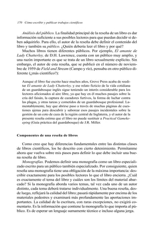 Análisis del público. La finalidad principal de la reseña de un libro es dar
información suficiente a sus posibles lectores para que puedan decidir si de-
ben adquirirlo. Para ello, el autor de la reseña debe definir el contenido del
libro y también su público. ¿Quién debería leer el libro y por qué?
Muchos libros tienen diferentes públicos. Por ejemplo, El amante de
Lady Chatterley, de D.H. Lawrence, cuenta con un público muy amplio, y
una razón importante es que se trata de un libro sexualmente explícito. Sin
embargo, el autor de esta reseña, que se publicó en el número de noviem-
bre de 1959 de Field and Stream (Campo y río), pensaba en otro público di-
ferente (¿más científico?):
Aunque el libro fue escrito hace muchos años, Grove Press acaba de reedi-
tar El amante de Lady Chatterley, y ese relato ficticio de la vida cotidiana
de un guardabosque inglés sigue teniendo un interés considerable para los
lectores aficionados al aire libre, ya que hay en él muchos pasajes sobre la
cría del faisán, la captura de cazadores furtivos, la forma de luchar contra
las plagas, y otras tareas y cometidos de un guardabosque profesional. La-
mentablemente, hay que abrirse paso a través de muchas páginas de cues-
tiones ajenas para descubrir y saborear esos pasajes incidentales sobre la
gestión de un coto de caza de la región central de Inglaterra, y el autor de la
presente reseña estima que el libro no puede sustituir a Practical Gameke-
eping (Guía práctica del guardabosque) de J.R. Miller.
Componentes de una reseña de libros
Como creo que hay diferencias fundamentales entre las distintas clases
de libros científicos, los he descrito con cierto detenimiento. Permítanme
ahora que vuelva sobre mis pasos para definir lo que debe incluir una bue-
na reseña de libro.
Monografías. Podemos definir una monografía como un libro especiali-
zado escrito para un público también especializado. Por consiguiente, quien
reseña una monografía tiene una obligación de la máxima importancia: des-
cribir exactamente para los posibles lectores lo que el libro encierra. ¿Cuál
es exactamente el tema del libro y cuáles son los límites del material abar-
cado? Si la monografía aborda varios temas, tal vez cada uno de un autor
distinto, cada tema deberá tratarse individualmente. Una buena reseña, des-
de luego, reflejará la calidad del libro; pasará rápidamente por encima de los
materiales pedestres y examinará más profundamente las aportaciones im-
portantes. La calidad de la escritura, con raras excepciones, no exigirá co-
mentario. Es la información que contiene la monografía lo que importa al pú-
blico. Es de esperar un lenguaje sumamente técnico e incluso alguna jerga.
170 Cómo escribir y publicar trabajos científicos
 