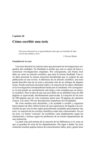 Capítulo 28
Cómo escribir una tesis
Una tesis doctoral no es generalmente más que un traslado de hue-
sos de una tumba a otra.
J. FRANK DOBIE
Finalidad de la tesis
Una tesis doctoral en ciencias tiene que presentar las investigaciones ori-
ginales del candidato. Su finalidad es probar que este es capaz de hacer y
comunicar investigaciones originales. Por consiguiente, una buena tesis
debe ser como un artículo científico, que tiene la misma finalidad. Una te-
sis debe presentar la misma estructura disciplinada que se exigiría de una
publicación en una revista. A diferencia de un artículo científico, una tesis
puede describir más de un tema y presentar más de un enfoque de algunos
temas. Puede asimismo presentar todos o la mayoría de los datos obtenidos
en la investigación correspondiente hecha por el estudiante. Por consiguien-
te, la tesis puede ser normalmente más larga y más compleja que un artícu-
lo científico. Pero la idea de que una tesis debe ser un abultado tomo de 200
páginas es equivocada, absolutamente equivocada. La mayoría de las tesis
de 200 páginas que he visto contienen quizá unas 50 páginas de auténtica
ciencia. Las otras 150 son descripciones ampulosas de trivialidades.
He visto muchas tesis doctorales, y he ayudado a escribir y organizar
buen número de ellas. Sobre la base de esta experiencia, he llegado a la con-
clusión de que casi no hay reglas generalmente aceptadas para preparar una
tesis. La mayoría de los escritos científicos están muy estructurados. No así
las tesis. La forma “correcta” de escribirlas varía ampliamente según las
instituciones e incluso según los profesores de un mismo departamento de
una institución.
La parte más polvorienta de la mayoría de las bibliotecas es la zona en
que se guardan las tesis de los departamentos. Sin lugar a dudas, las tesis
contienen muchas pepitas áureas de conocimientos útiles, pero ¿quién tiene
 
