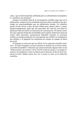 cado, y que está técnicamente calificado pero es culturalmente incompeten-
te, constituye una amenaza”.
Aunque el resultado final de la investigación científica tiene que ser la
publicación, siempre me ha asombrado que haya tantos científicos que des-
cuidan las responsabilidades que esa publicación entraña. Un científico
puede invertir meses o años de duro trabajo para obtener datos, y luego,
despreocupadamente, dejar que una gran parte del valor de esos datos se
pierda por falta de interés en el proceso de comunicación. El mismo cientí-
fico que superará obstáculos formidables para realizar mediciones hasta de
cuatro cifras decimales, permanecerá impasible mientras su secretaria
cambia con despreocupación los microgramos por mililitro en miligramos
por mililitro y el tipógrafo los transforma de cuando en cuando en libras
por tonel.
El lenguaje no tiene por qué ser difícil. En la redacción científica deci-
mos: “El mejor lenguaje es el que transmite el sentido con el menor núme-
ro posible de palabras” (aforismo que apareció durante algunos años en las
“Instrucciones a los autores” de la Journal of Bacteriology). Los juegos li-
terarios, las metáforas y todo eso hacen que la atención se desvíe de la sus-
tancia al estilo. Deben usarse rara vez, si acaso se usan, en la redacción
científica.
¿Qué es la redaccción científica? 3
 