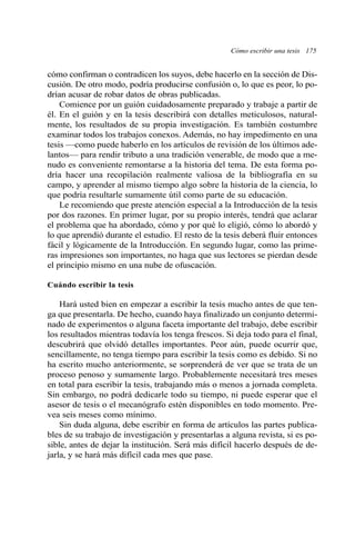 cómo confirman o contradicen los suyos, debe hacerlo en la sección de Dis-
cusión. De otro modo, podría producirse confusión o, lo que es peor, lo po-
drían acusar de robar datos de obras publicadas.
Comience por un guión cuidadosamente preparado y trabaje a partir de
él. En el guión y en la tesis describirá con detalles meticulosos, natural-
mente, los resultados de su propia investigación. Es también costumbre
examinar todos los trabajos conexos. Además, no hay impedimento en una
tesis —como puede haberlo en los artículos de revisión de los últimos ade-
lantos— para rendir tributo a una tradición venerable, de modo que a me-
nudo es conveniente remontarse a la historia del tema. De esta forma po-
dría hacer una recopilación realmente valiosa de la bibliografía en su
campo, y aprender al mismo tiempo algo sobre la historia de la ciencia, lo
que podría resultarle sumamente útil como parte de su educación.
Le recomiendo que preste atención especial a la Introducción de la tesis
por dos razones. En primer lugar, por su propio interés, tendrá que aclarar
el problema que ha abordado, cómo y por qué lo eligió, cómo lo abordó y
lo que aprendió durante el estudio. El resto de la tesis deberá fluir entonces
fácil y lógicamente de la Introducción. En segundo lugar, como las prime-
ras impresiones son importantes, no haga que sus lectores se pierdan desde
el principio mismo en una nube de ofuscación.
Cuándo escribir la tesis
Hará usted bien en empezar a escribir la tesis mucho antes de que ten-
ga que presentarla. De hecho, cuando haya finalizado un conjunto determi-
nado de experimentos o alguna faceta importante del trabajo, debe escribir
los resultados mientras todavía los tenga frescos. Si deja todo para el final,
descubrirá que olvidó detalles importantes. Peor aún, puede ocurrir que,
sencillamente, no tenga tiempo para escribir la tesis como es debido. Si no
ha escrito mucho anteriormente, se sorprenderá de ver que se trata de un
proceso penoso y sumamente largo. Probablemente necesitará tres meses
en total para escribir la tesis, trabajando más o menos a jornada completa.
Sin embargo, no podrá dedicarle todo su tiempo, ni puede esperar que el
asesor de tesis o el mecanógrafo estén disponibles en todo momento. Pre-
vea seis meses como mínimo.
Sin duda alguna, debe escribir en forma de artículos las partes publica-
bles de su trabajo de investigación y presentarlas a alguna revista, si es po-
sible, antes de dejar la institución. Será más difícil hacerlo después de de-
jarla, y se hará más difícil cada mes que pase.
Cómo escribir una tesis 175
 