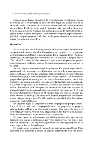 178 Cómo escribir y publicar trabajos científicos
Existen, desde luego, otros tipos de presentaciones verbales más largas.
El tiempo que comúnmente se concede para hacer una exposición en un
simposio es de 20 minutos; a veces más. En un seminario es normalmente
de una hora. Evidentemente, podrá presentar más material si tiene más
tiempo. Aun así, debe proceder con calma, presentando detenidamente al-
gunos puntos o temas principales. Si avanza muy de prisa, especialmente al
principio, su público perderá el hilo; mucha gente comenzará a soñar des-
pierta y su mensaje se perderá.
Diapositivas
En las reuniones científicas pequeñas e informales se pueden utilizar di-
versos tipos de ayudas visuales. Es posible usar con provecho proyectores
de transparencias, tableros y hasta pizarras. En la mayoría de las reuniones
científicas, sin embargo, las diapositivas de 35 mm son la lengua franca.
Todo científico debería saber cómo preparar buenas diapositivas, pero la
asistencia a casi cualquier reunión demuestra rápidamente que muchos no
lo saben.
He aquí algunas consideraciones importantes. En primer lugar, las dia-
positivas deben prepararse específicamente para su utilización en presenta-
ciones verbales. Las gráficas dibujadas para su publicación en revistas rara
vez son eficaces, y a menudo no resultan siquiera legibles. Las diapositivas
preparadas a partir de un original mecanografiado o de una revista o libro
impresos casi nunca son útiles. Hay que recordar también que las diapositi-
vas deben ser apaisadas y no verticales, lo que es exactamente lo contrario
de las dimensiones preferidas para las ilustraciones impresas. Aunque las
diapositivas de 35 mm son cuadradas (sus medidas exteriores son 5 x 5 cm),
la cámara fotográfica ordinaria de 35 mm produce una zona de imagen que
tiene 3,63 cm de ancho y 2,45 cm de alto; además, las pantallas son normal-
mente más anchas que altas. Por ello, suelen ser preferibles las diapositivas
dispuestas horizontalmente.
En segundo lugar, las diapositivas deben ser preparadas por profesiona-
les o, al menos, utilizando equipo profesional. Los programas de prepara-
ción de textos valdrán si se elige un tipo grande. Una tipografía sans serif
como Helvética suele resultar muy adecuada para las diapositivas. Las grá-
ficas, indudablemente, se prepararán con computadora.
En tercer lugar, hay que recordar que la iluminación en las salas de con-
ferencias rara vez es la óptima para proyectar diapositivas. Por ello, el con-
traste es importante. Las mejores diapositivas (las más legibles) son las de
texto negro sobre un fondo blanco.
En cuarto lugar, las diapositivas no deben estar demasiado llenas. Cada
una debe estar destinada a ilustrar un aspecto determinado o tal vez a resu-
 