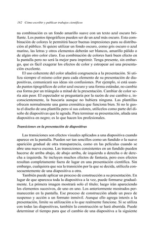 na combinación es un fondo amarillo suave con un texto azul oscuro bri-
llante. Los puntos tipográficos pueden ser de un azul más oscuro. Esta com-
binación de colores le permitirá hacer buenas impresiones para su distribu-
ción al público. Si quiere utilizar un fondo oscuro, como gris oscuro o azul
marino, las letras y otros elementos deberán ser blancos, amarillo pálido o
de algún otro color claro. Esa combinación de colores hará buen efecto en
la pantalla pero no será la mejor para imprimir. Tenga presente, sin embar-
go, que es fácil exagerar los efectos de color y estropear así una presenta-
ción excelente.
El uso coherente del color añadirá congruencia a la presentación. Si uti-
liza siempre el mismo color para cada elemento de su presentación de dia-
positivas, comunicará sus ideas sin confusiones. Por ejemplo, si está usan-
do puntos tipográficos de color azul oscuro y una forma estándar, no cambie
esa forma por un triángulo a mitad de la presentación. Cambiar de color se-
ría aún peor. El espectador se preguntaría por la razón de ese cambio e, in-
conscientemente, la buscaría aunque no hubiera ninguna. Las plantillas
ofrecen normalmente una gama cromática que funciona bien. Si no le gus-
ta el diseño de una plantilla pero sí sus colores, utilícelos como parte del di-
seño de diapositivas que le agrada. Para terminar su presentación, añada una
diapositiva en negro; es lo que hacen los profesionales.
Transiciones en la presentación de diapositivas
Las transiciones son efectos visuales aplicados a una diapositiva cuando
aparece en la pantalla. Pueden ser tan sencillos como un fundido o la suave
aparición gradual de otra transparencia, como en las películas cuando se
abre una nueva escena. Las transiciones consistentes en un fundido pueden
hacerse de arriba abajo, de abajo arriba, de izquierda a derecha o de dere-
cha a izquierda. Se incluyen muchos efectos de fantasía, pero esos efectos
resultan completamente fuera de lugar en una presentación científica. Sin
embargo, cualquiera que sea la transición por la que se decida, utilícela con-
secuentemente de una diapositiva a otra.
También puede aplicar un proceso de construcción a su presentación. En
lugar de que aparezca toda la diapositiva a la vez, puede formarse gradual-
mente. La primera imagen mostrará solo el título; luego irán apareciendo
los elementos sucesivos, de uno en uno. Los anteriormente mostrados per-
manecerán en la pantalla. Ese proceso de construcción añade un poco de
suspenso y acción a un formato inmóvil. Aunque ello agrega interés a la
presentación, limite su utilización a lo que realmente funcione. Si se utiliza
con todas las diapositivas, también la construcción se hará aburrida. Puede
determinar el tiempo para que el cambio de una diapositiva a la siguiente
182 Cómo escribir y publicar trabajos científicos
 