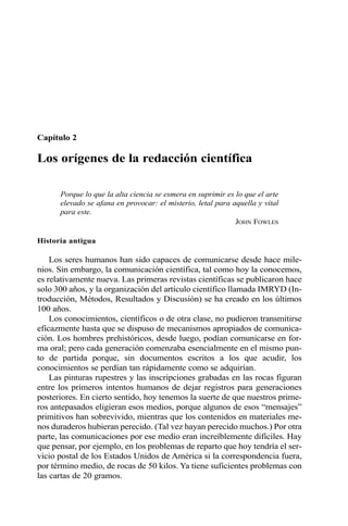 Capítulo 2
Los orígenes de la redacción científica
Porque lo que la alta ciencia se esmera en suprimir es lo que el arte
elevado se afana en provocar: el misterio, letal para aquella y vital
para este.
JOHN FOWLES
Historia antigua
Los seres humanos han sido capaces de comunicarse desde hace mile-
nios. Sin embargo, la comunicación científica, tal como hoy la conocemos,
es relativamente nueva. Las primeras revistas científicas se publicaron hace
solo 300 años, y la organización del artículo científico llamada IMRYD (In-
troducción, Métodos, Resultados y Discusión) se ha creado en los últimos
100 años.
Los conocimientos, científicos o de otra clase, no pudieron transmitirse
eficazmente hasta que se dispuso de mecanismos apropiados de comunica-
ción. Los hombres prehistóricos, desde luego, podían comunicarse en for-
ma oral; pero cada generación comenzaba esencialmente en el mismo pun-
to de partida porque, sin documentos escritos a los que acudir, los
conocimientos se perdían tan rápidamente como se adquirían.
Las pinturas rupestres y las inscripciones grabadas en las rocas figuran
entre los primeros intentos humanos de dejar registros para generaciones
posteriores. En cierto sentido, hoy tenemos la suerte de que nuestros prime-
ros antepasados eligieran esos medios, porque algunos de esos “mensajes”
primitivos han sobrevivido, mientras que los contenidos en materiales me-
nos duraderos hubieran perecido. (Tal vez hayan perecido muchos.) Por otra
parte, las comunicaciones por ese medio eran increíblemente difíciles. Hay
que pensar, por ejemplo, en los problemas de reparto que hoy tendría el ser-
vicio postal de los Estados Unidos de América si la correspondencia fuera,
por término medio, de rocas de 50 kilos. Ya tiene suficientes problemas con
las cartas de 20 gramos.
 