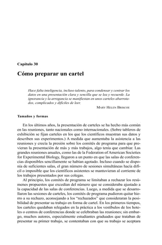 Capítulo 30
Cómo preparar un cartel
Hace falta inteligencia, incluso talento, para condensar y centrar los
datos en una presentación clara y sencilla que se lea y recuerde. La
ignorancia y la arrogancia se manifiestan en unos carteles abarrota-
dos, complicados y difíciles de leer.
MARY HELEN BRISCOE
Tamaños y formas
En los últimos años, la presentación de carteles se ha hecho más común
en las reuniones, tanto nacionales como internacionales. (Sobre tableros de
exhibición se fijan carteles en los que los científicos muestran sus datos y
describen sus experimentos.) A medida que aumentaba la asistencia a las
reuniones y crecía la presión sobre los comités de programa para que pre-
vieran la presentación de más y más trabajos, algo tenía que cambiar. Las
grandes reuniones anuales, como las de la Federation of American Societies
for Experimental Biology, llegaron a un punto en que las salas de conferen-
cias disponibles sencillamente se habían agotado. Incluso cuando se dispo-
nía de suficientes salas, el gran número de sesiones simultáneas hacía difí-
cil o imposible que los científicos asistentes se mantuvieran al corriente de
los trabajos presentados por sus colegas.
Al principio, los comités de programa se limitaban a rechazar los resú-
menes propuestos que excedían del número que se consideraba ajustado a
la capacidad de las salas de conferencias. Luego, a medida que se desarro-
llaron las sesiones de carteles, los comités de programa pudieron quitar hie-
rro a su rechazo, aconsejando a los “rechazados” que consideraran la posi-
bilidad de presentar su trabajo en forma de cartel. En los primeros tiempos,
los carteles quedaban relegados en la práctica a los vestíbulos de los hote-
les o centros de conferencias donde se celebraban las reuniones; sin embar-
go, muchos autores, especialmente estudiantes graduados que trataban de
presentar su primer trabajo, se contentaban con que su trabajo se aceptara
 