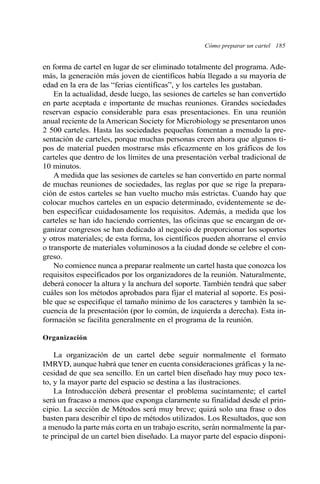Cómo preparar un cartel 185
en forma de cartel en lugar de ser eliminado totalmente del programa. Ade-
más, la generación más joven de científicos había llegado a su mayoría de
edad en la era de las “ferias científicas”, y los carteles les gustaban.
En la actualidad, desde luego, las sesiones de carteles se han convertido
en parte aceptada e importante de muchas reuniones. Grandes sociedades
reservan espacio considerable para esas presentaciones. En una reunión
anual reciente de la American Society for Microbiology se presentaron unos
2 500 carteles. Hasta las sociedades pequeñas fomentan a menudo la pre-
sentación de carteles, porque muchas personas creen ahora que algunos ti-
pos de material pueden mostrarse más eficazmente en los gráficos de los
carteles que dentro de los límites de una presentación verbal tradicional de
10 minutos.
A medida que las sesiones de carteles se han convertido en parte normal
de muchas reuniones de sociedades, las reglas por que se rige la prepara-
ción de estos carteles se han vuelto mucho más estrictas. Cuando hay que
colocar muchos carteles en un espacio determinado, evidentemente se de-
ben especificar cuidadosamente los requisitos. Además, a medida que los
carteles se han ido haciendo corrientes, las oficinas que se encargan de or-
ganizar congresos se han dedicado al negocio de proporcionar los soportes
y otros materiales; de esta forma, los científicos pueden ahorrarse el envío
o transporte de materiales voluminosos a la ciudad donde se celebre el con-
greso.
No comience nunca a preparar realmente un cartel hasta que conozca los
requisitos especificados por los organizadores de la reunión. Naturalmente,
deberá conocer la altura y la anchura del soporte. También tendrá que saber
cuáles son los métodos aprobados para fijar el material al soporte. Es posi-
ble que se especifique el tamaño mínimo de los caracteres y también la se-
cuencia de la presentación (por lo común, de izquierda a derecha). Esta in-
formación se facilita generalmente en el programa de la reunión.
Organización
La organización de un cartel debe seguir normalmente el formato
IMRYD, aunque habrá que tener en cuenta consideraciones gráficas y la ne-
cesidad de que sea sencillo. En un cartel bien diseñado hay muy poco tex-
to, y la mayor parte del espacio se destina a las ilustraciones.
La Introducción deberá presentar el problema sucintamente; el cartel
será un fracaso a menos que exponga claramente su finalidad desde el prin-
cipio. La sección de Métodos será muy breve; quizá solo una frase o dos
basten para describir el tipo de métodos utilizados. Los Resultados, que son
a menudo la parte más corta en un trabajo escrito, serán normalmente la par-
te principal de un cartel bien diseñado. La mayor parte del espacio disponi-
 