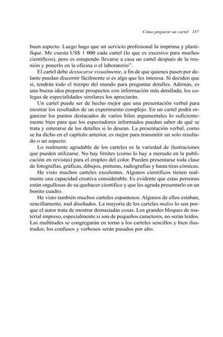 buen aspecto. Luego hago que un servicio profesional lo imprima y plasti-
fique. Me cuesta US$ 1 000 cada cartel (lo que es excesivo para muchos
científicos), pero es estupendo llevarse a casa un cartel después de la reu-
nión y ponerlo en la oficina o el laboratorio”.
El cartel debe destacarse visualmente, a fin de que quienes pasen por de-
lante puedan discernir fácilmente si es algo que les interesa. Si deciden que
sí, tendrán todo el tiempo del mundo para preguntar detalles. Además, es
una buena idea preparar prospectos con información más detallada; los co-
legas de especialidades similares los apreciarán.
Un cartel puede ser de hecho mejor que una presentación verbal para
mostrar los resultados de un experimento complejo. En un cartel podrá or-
ganizar los puntos destacados de varios hilos argumentales lo suficiente-
mente bien para que los espectadores informados puedan saber de qué se
trata y enterarse de los detalles si lo desean. La presentación verbal, como
se ha dicho en el capítulo anterior, es mejor para transmitir un solo resulta-
do o un aspecto.
Lo realmente agradable de los carteles es la variedad de ilustraciones
que pueden utilizarse. No hay límites (como lo hay a menudo en la publi-
cación en revistas) para el empleo del color. Pueden presentarse toda clase
de fotografías, gráficas, dibujos, pinturas, radiografías y hasta tiras cómicas.
He visto muchos carteles excelentes. Algunos científicos tienen real-
mente una capacidad creativa considerable. Es evidente que estas personas
están orgullosas de su quehacer científico y que les agrada presentarlo en un
bonito cuadro.
He visto también muchos carteles espantosos. Algunos de ellos estaban,
sencillamente, mal diseñados. La mayoría de los carteles malos lo son por-
que el autor trata de mostrar demasiadas cosas. Los grandes bloques de ma-
terial impreso, especialmente si son de pequeños caracteres, no serán leídos.
Las multitudes se congregarán en torno a los carteles sencillos y bien ilus-
trados; los confusos y verbosos serán pasados por alto.
Cómo preparar un cartel 187
 
