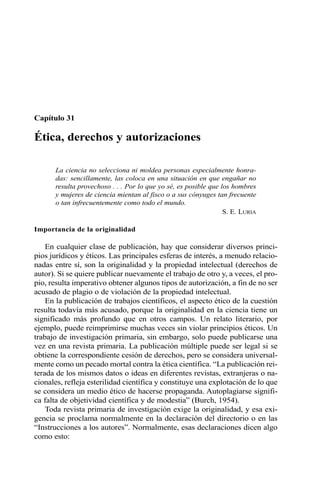 Capítulo 31
Ética, derechos y autorizaciones
La ciencia no selecciona ni moldea personas especialmente honra-
das: sencillamente, las coloca en una situación en que engañar no
resulta provechoso . . . Por lo que yo sé, es posible que los hombres
y mujeres de ciencia mientan al fisco o a sus cónyuges tan frecuente
o tan infrecuentemente como todo el mundo.
S. E. LURIA
Importancia de la originalidad
En cualquier clase de publicación, hay que considerar diversos princi-
pios jurídicos y éticos. Las principales esferas de interés, a menudo relacio-
nadas entre sí, son la originalidad y la propiedad intelectual (derechos de
autor). Si se quiere publicar nuevamente el trabajo de otro y, a veces, el pro-
pio, resulta imperativo obtener algunos tipos de autorización, a fin de no ser
acusado de plagio o de violación de la propiedad intelectual.
En la publicación de trabajos científicos, el aspecto ético de la cuestión
resulta todavía más acusado, porque la originalidad en la ciencia tiene un
significado más profundo que en otros campos. Un relato literario, por
ejemplo, puede reimprimirse muchas veces sin violar principios éticos. Un
trabajo de investigación primaria, sin embargo, solo puede publicarse una
vez en una revista primaria. La publicación múltiple puede ser legal si se
obtiene la correspondiente cesión de derechos, pero se considera universal-
mente como un pecado mortal contra la ética científica. “La publicación rei-
terada de los mismos datos o ideas en diferentes revistas, extranjeras o na-
cionales, refleja esterilidad científica y constituye una explotación de lo que
se considera un medio ético de hacerse propaganda. Autoplagiarse signifi-
ca falta de objetividad científica y de modestia” (Burch, 1954).
Toda revista primaria de investigación exige la originalidad, y esa exi-
gencia se proclama normalmente en la declaración del directorio o en las
“Instrucciones a los autores”. Normalmente, esas declaraciones dicen algo
como esto:
 