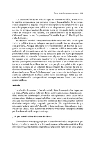 Ética, derechos y autorizaciones 189
“La presentación de un artículo (que no sea una revisión) a una revis-
ta implica normalmente que este da a conocer los resultados de investiga-
ciones originales o algunas ideas nuevas no publicadas anteriormente, que
no se ha propuesto para ser publicado en ninguna otra parte, y que, si se
acepta, no será publicado de la misma forma en otra parte, tanto en inglés
como en cualquier otro idioma, sin consentimiento de la redacción”.
(“General Notes on the Preparation of Scientific Papers”, The Royal So-
ciety, Londres.)
No obtendrá usted el “consentimiento de la redacción” si lo solicita para
volver a publicar todo su trabajo o una parte considerable en otra publica-
ción primaria. Aunque obtuviera ese consentimiento, el director de la se-
gunda revista se negará a publicarlo si conoce su publicación anterior. Nor-
malmente, el consentimiento de los directores (o de quien represente al
propietario de los derechos) solo se concederá para una nueva publicación
en una revista no primaria. Evidentemente, algunas partes del trabajo, como
los cuadros y las ilustraciones, pueden volver a publicarse en una revisión.
Incluso puede publicarse de nuevo el artículo entero si es evidente el carác-
ter no primario de la publicación; así, por ejemplo, esa publicación se per-
mitirá casi siempre en un volumen de recopilación de separatas de una ins-
titución determinada, un volumen de artículos selectos sobre algún tema
determinado, o un Festschrift (homenaje) que comprenda los trabajos de un
científico determinado. En todos estos casos, sin embargo, habrá que soli-
citar la autorización correspondiente, tanto por razones éticas como por ra-
zones jurídicas.
Autoría
La relación de autores (véase el capítulo 5) es de considerable importan-
cia ética. ¿Puede asumir cada uno de los autores enumerados la responsabi-
lidad intelectual del trabajo? La cuestión se ha planteado varias veces en los
últimos años. Varias personas incluidas como autores de trabajos publica-
dos que posteriormente se demostró contenían datos fraudulentos trataron
de eludir cualquier culpa, alegando ignorancia. “No seguí de cerca lo que
mi coautor estaba haciendo”, ha sido el lamento típico. Sin embargo, la ex-
cusa no es válida. Todo autor de un trabajo debe aceptar su responsabilidad
por los datos científicos que contenga.
¿En qué consisten los derechos de autor?
El derecho de autor (copyright) es el derecho exclusivo a reproducir, pu-
blicar y vender la materia y la forma de una obra literaria o artística. Este
derecho protege las formas originales de expresión pero no las ideas expre-
 