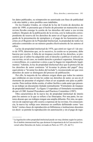 Ética, derechos y autorizaciones 191
los datos publicados, su reimpresión no autorizada con fines de publicidad
o de otra índole y otros posibles usos indebidos.
En los Estados Unidos, en virtud de la ley de Cesión de derechos de
autor de 1909, se presumía que el hecho de presentar un manuscrito a una
revista llevaba consigo la cesión de los derechos del autor a esa revista
(editor). Después de la publicación de la revista, con la indicación corres-
pondiente de reserva de los derechos de autor en el lugar pertinente y se-
guida de la presentación de ejemplares y el pago de los honorarios pres-
critos en el Registro de la Propiedad Intelectual, la propiedad de todos los
artículos contenidos en un número pasaba efectivamente de los autores al
editor.
La ley de propiedad intelectual de 1976, que entró en vigor el 1 de ene-
ro de 1978, determina que, en lo sucesivo, la cesión no se presume; debe
hacerse por escrito. A falta de un traspaso escrito de los derechos, se pre-
sumirá que el editor ha adquirido solo el derecho a publicar el artículo en
esa revista; en tal caso, no tendrá derecho a producir separatas, fotocopias
o microfilmes, ni a autorizar a otros a que lo hagan (ni impedírselo legal-
mente).1 Además, la ley de propiedad intelectual dice que la protección de
los derechos de autor comienza “al levantar la pluma del papel” (hoy
equivalente a “levantar los dedos del teclado”), reconociendo así que esos
derechos de autor se distinguen del proceso de publicación.
Por ello, la mayoría de los editores exigen ahora que todos los autores
que colaboran en una revista les cedan sus derechos de autor, ya sea en el
momento de presentar el original o bien al ser aceptado este para su publi-
cación. Para realizar dicha cesión, el editor facilita a cada autor que presen-
ta un trabajo un documento titulado normalmente “Formulario de traspaso
de propiedad intelectual”. La figura 13 reproduce el formulario recomenda-
do por el CBE Journal Procedures and Practices Committee (1987).
Otra característica de la nueva ley de propiedad intelectual de interés
para los autores es la que se refiere a las fotocopias. Por una parte, los au-
tores desean que sus trabajos tengan una amplia difusión. Por otra, no quie-
ren (es de esperar) que ello ocurra a expensas de las revistas. En consecuen-
cia, la nueva ley refleja esos intereses en conflicto definiendo como “uso
lícito” ciertas clases de reproducción en bibliotecas e instituciones docentes
(es decir: se permite la reproducción sin autorización y sin el pago de rega-
1 La legislación sobre propiedad intelectual puede ser muy distinta según los países.
En el ámbito internacional hay que destacar la importancia de la Convención Uni-
versal sobre Derechos de Autor, revisada en París en 1971. (N. del T.)
 