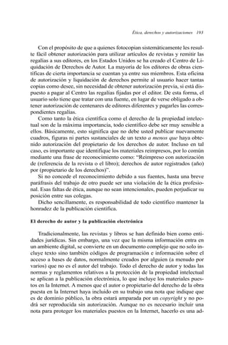 Ética, derechos y autorizaciones 193
Con el propósito de que a quienes fotocopian sistemáticamente les resul-
te fácil obtener autorización para utilizar artículos de revistas y remitir las
regalías a sus editores, en los Estados Unidos se ha creado el Centro de Li-
quidación de Derechos de Autor. La mayoría de los editores de obras cien-
tíficas de cierta importancia se cuentan ya entre sus miembros. Esta oficina
de autorización y liquidación de derechos permite al usuario hacer tantas
copias como desee, sin necesidad de obtener autorización previa, si está dis-
puesto a pagar al Centro las regalías fijadas por el editor. De esta forma, el
usuario solo tiene que tratar con una fuente, en lugar de verse obligado a ob-
tener autorización de centenares de editores diferentes y pagarles las corres-
pondientes regalías.
Como tanto la ética científica como el derecho de la propiedad intelec-
tual son de la máxima importancia, todo científico debe ser muy sensible a
ellos. Básicamente, esto significa que no debe usted publicar nuevamente
cuadros, figuras ni partes sustanciales de un texto a menos que haya obte-
nido autorización del propietario de los derechos de autor. Incluso en tal
caso, es importante que identifique los materiales reimpresos, por lo común
mediante una frase de reconocimiento como: “Reimpreso con autorización
de (referencia de la revista o el libro); derechos de autor registrados (año)
por (propietario de los derechos)”.
Si no concede el reconocimiento debido a sus fuentes, hasta una breve
paráfrasis del trabajo de otro puede ser una violación de la ética profesio-
nal. Esas faltas de ética, aunque no sean intencionales, pueden perjudicar su
posición entre sus colegas.
Dicho sencillamente, es responsabilidad de todo científico mantener la
honradez de la publicación científica.
El derecho de autor y la publicación electrónica
Tradicionalmente, las revistas y libros se han definido bien como enti-
dades jurídicas. Sin embargo, una vez que la misma información entra en
un ambiente digital, se convierte en un documento complejo que no solo in-
cluye texto sino también códigos de programación e información sobre el
acceso a bases de datos, normalmente creados por alguien (a menudo por
varios) que no es el autor del trabajo. Todo el derecho de autor y todas las
normas y reglamentos relativos a la protección de la propiedad intelectual
se aplican a la publicación electrónica, lo que incluye los materiales pues-
tos en la Internet. A menos que el autor o propietario del derecho de la obra
puesta en la Internet haya incluido en su trabajo una nota que indique que
es de dominio público, la obra estará amparada por un copyright y no po-
drá ser reproducida sin autorización. Aunque no es necesario incluir una
nota para proteger los materiales puestos en la Internet, hacerlo es una ad-
 