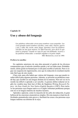Capítulo 32
Uso y abuso del lenguaje
Las palabras rebuscadas sirven para nombrar cosas pequeñas. Las
cosas grandes tienen nombres sencillos, como vida y muerte, guerra
y paz, o alba, día, noche, amor, hogar. Aprenda a usar las palabras
sencillas de una gran manera. Es difícil hacerlo, pero dicen lo que
usted se propone. Cuando no sepa de qué está hablando, recurra a
las palabras rebuscadas: a menudo engañan a la gente simple.
SSC BOOKNEWS, JULIO DE 1981
Prefiera la sencillez
En capítulos anteriores de esta obra presenté el guión de los diversos
componentes que el artículo científico puede y tal vez debe tener. Probable-
mente, dicho guión no bastará por sí solo para escribir el artículo. Pero si si-
gue ese esquema de organización, creo que la redacción le resultará mucho
más fácil que de otro modo.
Claro está, para ello habrá que valerse del lenguaje, cosa que puede re-
sultar difícil para algunas personas. Además, se presenta un problema cuan-
do hay que escribir en una lengua distinta de la materna. Pero tal vez no le
resulte tan difícil si aprende a ser sencillo. A quienes deben redactar en in-
glés les vendría muy bien leer el libro de Stapleton Writing Research Pa-
pers: An Easy Guide for Non Native-English Speakers (1987). Pero inclu-
so las personas cuya lengua nativa es el inglés enfrentan problemas porque
este no es la lengua materna de muchos lectores.
Aprenda a apreciar, como la mayoría de los jefes de redacción, la gran
belleza de las oraciones enunciativas simples. De esta manera evitará las di-
ficultades gramaticales más graves y facilitará las cosas a las personas cuya
lengua materna sea distinta de la suya.
 