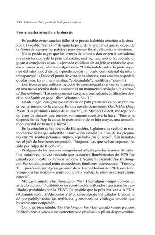 196 Cómo escribir y publicar trabajos científicos
Preste mucha atención a la sintaxis
Es posible evitar muchas fallas si se presta la debida atención a la sinta-
xis. El vocablo “sintaxis” designa la parte de la gramática que se ocupa de
la forma de agrupar las palabras para formar frases, cláusulas u oraciones.
No se puede negar que los errores de sintaxis dan origen a verdaderas
joyas en las que vale la pena extasiarse, una vez que uno le ha cobrado el
gusto a semejantes cosas. La jornada cotidiana de un jefe de redacción que-
daría trunca si no saboreara algo como: “Colocándolo sobre la parte supe-
rior del intestino, el cirujano puede aplicar un punto con material de sutura
transparente”. (Desde el punto de vista de la sintaxis, esta oración no podría
quedar peor. La primera palabra, “colocándolo”, modifica a “punto”.)
Los lectores que utilicen métodos de cromatografía tal vez se interesen
en una nueva técnica dada a conocer en un manuscrito enviado a la Journal
of Bacteriology: “Los componentes se separaron mediante la filtración des-
crita por Smith en papel filtro Whatman No. 1”.
Desde luego, esas graciosas metidas de pata gramaticales no se circuns-
criben al terreno de la ciencia. En una novela de misterio, Death Has Deep
Roots [Las profundas raíces de la muerte], de Michael Gilbert, me topé con
un error de sintaxis que tornaba sumamente sugestiva la frase: “Puso a la
disposición de Nap la cama de matrimonio de su hija mayor, una armazón
monumental de bronce y hierro”.
En la estación de bomberos de Hampshire, Inglaterra, se recibió un me-
morando oficial que solicitaba información estadística. Una de las pregun-
tas era: “¿Cuántas personas emplea, separadas por el sexo?”. Sin inmutar-
se, el jefe de bomberos respondió: “Ninguna. Las que se han separado ha
sido por culpa de la bebida”.
Si alguno de los lectores comparte mi afición por las carreras de caba-
llos trotadores, tal vez recuerde que la carrera Hambletonian de 1970 fue
ganada por un caballo llamado Timothy T. Según la reseña de The Washing-
ton Post, dicho corcel tenía antecedentes familiares interesantes: “Timothy
T. —procreado por Ayres, ganador de la Hambletonian de 1964, con John
Simpson a las riendas— ganó con amplia ventaja la primera carrera elimi-
natoria”.
Me gusta mucho The Washington Post. Hace algún tiempo publicó un
artículo titulado “Antibióticos en combinación utilizados para tratar los res-
friados prohibidos por la FDA”. Es posible que la próxima vez a la FDA
(Administración de Alimentos y Medicamentos de los Estados Unidos) le
dé por prohibir todos los resfriados, y entonces los virólogos tendrán que
buscarse otra ocupación.
Como es bien sabido, The Washington Post han ganado varios premios
Pulitzer, pero a veces a los correctores de pruebas los pillan desprevenidos.
 