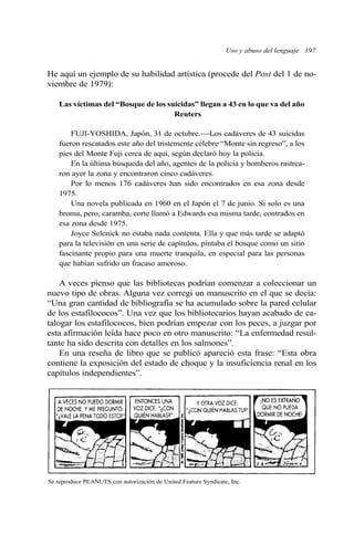 Uso y abuso del lenguaje 197
He aquí un ejemplo de su habilidad artística (procede del Post del 1 de no-
viembre de 1979):
Las víctimas del “Bosque de los suicidas” llegan a 43 en lo que va del año
Reuters
FUJI-YOSHIDA, Japón, 31 de octubre.—Los cadáveres de 43 suicidas
fueron rescatados este año del tristemente célebre “Monte sin regreso”, a los
pies del Monte Fuji cerca de aquí, según declaró hoy la policía.
En la última búsqueda del año, agentes de la policía y bomberos rastrea-
ron ayer la zona y encontraron cinco cadáveres.
Por lo menos 176 cadáveres han sido encontrados en esa zona desde
1975.
Una novela publicada en 1960 en el Japón el 7 de junio. Si solo es una
broma, pero, caramba, corte llamó a Edwards esa misma tarde, contrados en
esa zona desde 1975.
Joyce Selcnick no estaba nada contenta. Ella y que más tarde se adaptó
para la televisión en una serie de capítulos, pintaba el bosque como un sitio
fascinante propio para una muerte tranquila, en especial para las personas
que habían sufrido un fracaso amoroso.
A veces pienso que las bibliotecas podrían comenzar a coleccionar un
nuevo tipo de obras. Alguna vez corregí un manuscrito en el que se decía:
“Una gran cantidad de bibliografía se ha acumulado sobre la pared celular
de los estafilococos”. Una vez que los bibliotecarios hayan acabado de ca-
talogar los estafilococos, bien podrían empezar con los peces, a juzgar por
esta afirmación leída hace poco en otro manuscrito: “La enfermedad resul-
tante ha sido descrita con detalles en los salmones”.
En una reseña de libro que se publicó apareció esta frase: “Esta obra
contiene la exposición del estado de choque y la insuficiencia renal en los
capítulos independientes”.
Se reproduce PEANUTS con autorización de United Feature Syndicate, Inc.
 