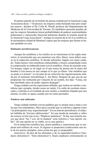 198 Cómo escribir y publicar trabajos científicos
El primer párrafo de un boletín de prensa emitido por la American Lung
Association decía: “‘Al parecer, las mujeres están fumando más pero respi-
ran menos’, declaró el Dr. Colin R. Woolf, profesor del Departamento de
Medicina de la Universidad de Toronto. El catedrático presentó pruebas de
que las mujeres fumadoras tienen probabilidades de padecer anormalidades
pulmonares y menoscabo funcional pulmonar durante la reunión anual de
la American Lung Association”. Aunque la reunión de la ALA se celebró en
la encantadora ciudad de Montreal, espero que las mujeres que fuman se ha-
yan quedado en casa.
Hablando metafóricamente
Aunque las metáforas y los símiles no se mencionan en las reglas ante-
riores, le recomiendo que sea cauteloso con ellos. Raras veces deben usar-
se en la redacción científica. Si decide utilizarlos, hágalo con sumo cuida-
do. Todos hemos visto metáforas embarulladas y hemos comprobado cómo
la comprensión se embarulla junto con la metáfora. (Trate de entender esto:
Un bosque virgen es un lugar en el que nunca ha puesto pie la mano del
hombre.) Una rareza en este campo es lo que yo llamo “una metáfora que
se anula a sí misma”. La favorita de mi colección fue ingeniosamente urdi-
da por el eminente microbiólogo L. Joe Berry. Después de que una de sus
propuestas fue rechazada por votación de un comité, Joe dijo: “Caray, me
han derribado antes de poder siquiera despegar”.
Tenga cuidado con las expresiones trilladas, que suelen ser símiles o me-
táforas (por ejemplo, tímido como un ratón). Un estilo de escritura intere-
sante y colorido es el resultado de usar símiles y metáforas forjados por uno
mismo; el estilo se opaca cuando uno los toma prestados.
Palabras mal utilizadas
Tenga cuidado también con las palabras que se anulan unas a otras o con
las que son redundantes. Hace poco escuché que se referían a alguien como
“un principiante muy experimentado”. En un artículo periodístico, el redac-
tor hablaba de “jóvenes adolescentes”. En una tienda de monedas y sellos
de correos se leía este aviso: “Réplicas auténticas”. Si hay una tontería ma-
yor que decir “las 7 a.m. de la mañana” sería referirse a “una opción via-
ble”. (Si una opción no es viable, no es una opción.)
En la redacción científica hay ciertas palabras y expresiones que se em-
plean mal millares de veces. Si alguien se propusiera confeccionar una lis-
ta de los peores ejemplos, estos serían los que yo propondría:
alimenticio. Se dice de los alimentos y de su capacidad nutritiva (“pro-
ducto alimenticio”, “bolo alimenticio”). Suele emplearse erróneamente en
 