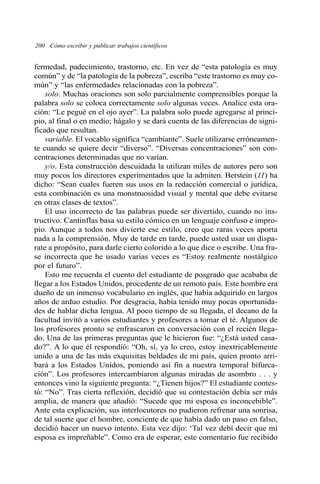 200 Cómo escribir y publicar trabajos científicos
fermedad, padecimiento, trastorno, etc. En vez de “esta patología es muy
común” y de “la patología de la pobreza”, escriba “este trastorno es muy co-
mún” y “las enfermedades relacionadas con la pobreza”.
solo. Muchas oraciones son solo parcialmente comprensibles porque la
palabra solo se coloca correctamente solo algunas veces. Analice esta ora-
ción: “Le pegué en el ojo ayer”. La palabra solo puede agregarse al princi-
pio, al final o en medio; hágalo y se dará cuenta de las diferencias de signi-
ficado que resultan.
variable. El vocablo significa “cambiante”. Suele utilizarse erróneamen-
te cuando se quiere decir “diverso”. “Diversas concentraciones” son con-
centraciones determinadas que no varían.
y/o. Esta construcción descuidada la utilizan miles de autores pero son
muy pocos los directores experimentados que la admiten. Berstein (11) ha
dicho: “Sean cuales fueren sus usos en la redacción comercial o jurídica,
esta combinación es una monstruosidad visual y mental que debe evitarse
en otras clases de textos”.
El uso incorrecto de las palabras puede ser divertido, cuando no ins-
tructivo. Cantinflas basa su estilo cómico en un lenguaje confuso e impro-
pio. Aunque a todos nos divierte ese estilo, creo que raras veces aporta
nada a la comprensión. Muy de tarde en tarde, puede usted usar un dispa-
rate a propósito, para darle cierto colorido a lo que dice o escribe. Una fra-
se incorrecta que he usado varias veces es “Estoy realmente nostálgico
por el futuro”.
Esto me recuerda el cuento del estudiante de posgrado que acababa de
llegar a los Estados Unidos, procedente de un remoto país. Este hombre era
dueño de un inmenso vocabulario en inglés, que había adquirido en largos
años de arduo estudio. Por desgracia, había tenido muy pocas oportunida-
des de hablar dicha lengua. Al poco tiempo de su llegada, el decano de la
facultad invitó a varios estudiantes y profesores a tomar el té. Algunos de
los profesores pronto se enfrascaron en conversación con el recién llega-
do. Una de las primeras preguntas que le hicieron fue: “¿Está usted casa-
do?”. A lo que él respondió: “Oh, sí, ya lo creo, estoy inextricablemente
unido a una de las más exquisitas beldades de mi país, quien pronto arri-
bará a los Estados Unidos, poniendo así fin a nuestra temporal bifurca-
ción”. Los profesores intercambiaron algunas miradas de asombro . . . y
entonces vino la siguiente pregunta: “¿Tienen hijos?” El estudiante contes-
tó: “No”. Tras cierta reflexión, decidió que su contestación debía ser más
amplia, de manera que añadió: “Sucede que mi esposa es inconcebible”.
Ante esta explicación, sus interlocutores no pudieron refrenar una sonrisa,
de tal suerte que el hombre, conciente de que había dado un paso en falso,
decidió hacer un nuevo intento. Esta vez dijo: ‘Tal vez debí decir que mi
esposa es impreñable”. Como era de esperar, este comentario fue recibido
 