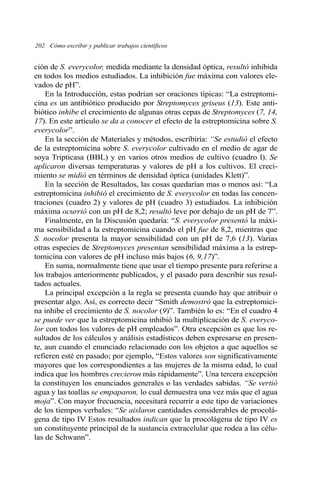 202 Cómo escribir y publicar trabajos científicos
ción de S. everycolor, medida mediante la densidad óptica, resultó inhibida
en todos los medios estudiados. La inhibición fue máxima con valores ele-
vados de pH”.
En la Introducción, estas podrían ser oraciones típicas: “La estreptomi-
cina es un antibiótico producido por Streptomyces griseus (13). Este anti-
biótico inhibe el crecimiento de algunas otras cepas de Streptomyces (7, 14,
17). En este artículo se da a conocer el efecto de la estreptomicina sobre S.
everycolor”.
En la sección de Materiales y métodos, escribiría: “Se estudió el efecto
de la estreptomicina sobre S. everycolor cultivado en el medio de agar de
soya Tripticasa (BBL) y en varios otros medios de cultivo (cuadro l). Se
aplicaron diversas temperaturas y valores de pH a los cultivos. El creci-
miento se midió en términos de densidad óptica (unidades Klett)”.
En la sección de Resultados, las cosas quedarían mas o menos así: “La
estreptomicina inhibió el crecimiento de S. everycolor en todas las concen-
traciones (cuadro 2) y valores de pH (cuadro 3) estudiados. La inhibición
máxima ocurrió con un pH de 8,2; resultó leve por debajo de un pH de 7”.
Finalmente, en la Discusión quedaría: “S. everycolor presentó la máxi-
ma sensibilidad a la estreptomicina cuando el pH fue de 8,2, mientras que
S. nocolor presenta la mayor sensibilidad con un pH de 7,6 (13). Varias
otras especies de Streptomyces presentan sensibilidad máxima a la estrep-
tomicina con valores de pH incluso más bajos (6, 9,17)”.
En suma, normalmente tiene que usar el tiempo presente para referirse a
los trabajos anteriormente publicados, y el pasado para describir sus resul-
tados actuales.
La principal excepción a la regla se presenta cuando hay que atribuir o
presentar algo. Así, es correcto decir “Smith demostró que la estreptomici-
na inhibe el crecimiento de S. nocolor (9)”. También lo es: “En el cuadro 4
se puede ver que la estreptomicina inhibió la multiplicación de S. everyco-
lor con todos los valores de pH empleados”. Otra excepción es que los re-
sultados de los cálculos y análisis estadísticos deben expresarse en presen-
te, aun cuando el enunciado relacionado con los objetos a que aquellos se
refieren esté en pasado; por ejemplo, “Estos valores son significativamente
mayores que los correspondientes a las mujeres de la misma edad, lo cual
indica que los hombres crecieron más rápidamente”. Una tercera excepción
la constituyen los enunciados generales o las verdades sabidas. “Se vertió
agua y las toallas se empaparon, lo cual demuestra una vez más que el agua
moja”. Con mayor frecuencia, necesitará recurrir a este tipo de variaciones
de los tiempos verbales: “Se aislaron cantidades considerables de procolá-
gena de tipo IV Estos resultados indican que la procolágena de tipo IV es
un constituyente principal de la sustancia extracelular que rodea a las célu-
las de Schwann”.
 