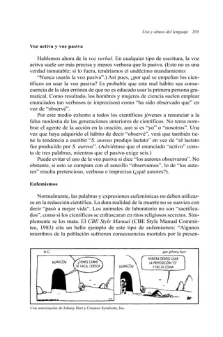 Uso y abuso del lenguaje 203
Voz activa y voz pasiva
Hablemos ahora de la voz verbal. En cualquier tipo de escritura, la voz
activa suele ser más precisa y menos verbosa que la pasiva. (Esto no es una
verdad inmutable; si lo fuera, tendríamos el undécimo mandamiento:
“Nunca usarás la voz pasiva”.) Así pues, ¿por qué se empeñan los cien-
tíficos en usar la voz pasiva? Es probable que este mal hábito sea conse-
cuencia de la idea errónea de que no es educado usar la primera persona gra-
matical. Como resultado, los hombres y mujeres de ciencia suelen emplear
enunciados tan verbosos (e imprecisos) como “ha sido observado que” en
vez de “observé”.
Por este medio exhorto a todos los científicos jóvenes a renunciar a la
falsa modestia de las generaciones anteriores de científicos. No tema nom-
brar el agente de la acción en la oración, aun si es “yo” o “nosotros”. Una
vez que haya adquirido el hábito de decir “observé”, verá que también tie-
ne la tendencia a escribir “S. aureus produjo lactato” en vez de “el lactato
fue producido por S. aureus”. (Adviértase que el enunciado “activo” cons-
ta de tres palabras, mientras que el pasivo exige seis.)
Puede evitar el uso de la voz pasiva si dice “los autores observaron”. No
obstante, si esto se compara con el sencillo “observamos”, lo de “los auto-
res” resulta pretencioso, verboso e impreciso (¿qué autores?).
Eufemismos
Normalmente, las palabras y expresiones eufemísticas no deben utilizar-
se en la redacción científica. La dura realidad de la muerte no se suaviza con
decir “pasó a mejor vida”. Los animales de laboratorio no son “sacrifica-
dos”, como si los científicos se enfrascaran en ritos religiosos secretos. Sim-
plemente se los mata. El CBE Style Manual (CBE Style Manual Commit-
tee, 1983) cita un bello ejemplo de este tipo de eufemismos: “Algunos
miembros de la población sufrieron consecuencias mortales por la presen-
Con autorización de Johnny Hart y Creators Syndicate, Inc.
 