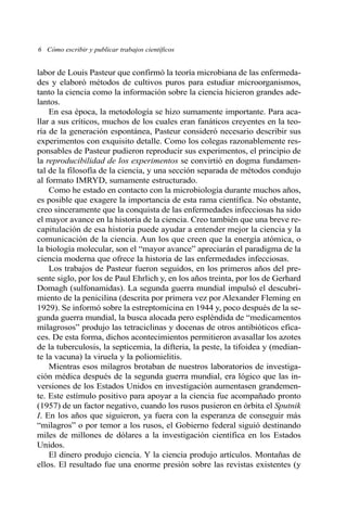 labor de Louis Pasteur que confirmó la teoría microbiana de las enfermeda-
des y elaboró métodos de cultivos puros para estudiar microorganismos,
tanto la ciencia como la información sobre la ciencia hicieron grandes ade-
lantos.
En esa época, la metodología se hizo sumamente importante. Para aca-
llar a sus críticos, muchos de los cuales eran fanáticos creyentes en la teo-
ría de la generación espontánea, Pasteur consideró necesario describir sus
experimentos con exquisito detalle. Como los colegas razonablemente res-
ponsables de Pasteur pudieron reproducir sus experimentos, el principio de
la reproducibilidad de los experimentos se convirtió en dogma fundamen-
tal de la filosofía de la ciencia, y una sección separada de métodos condujo
al formato IMRYD, sumamente estructurado.
Como he estado en contacto con la microbiología durante muchos años,
es posible que exagere la importancia de esta rama científica. No obstante,
creo sinceramente que la conquista de las enfermedades infecciosas ha sido
el mayor avance en la historia de la ciencia. Creo también que una breve re-
capitulación de esa historia puede ayudar a entender mejor la ciencia y la
comunicación de la ciencia. Aun los que creen que la energía atómica, o
la biología molecular, son el “mayor avance” apreciarán el paradigma de la
ciencia moderna que ofrece la historia de las enfermedades infecciosas.
Los trabajos de Pasteur fueron seguidos, en los primeros años del pre-
sente siglo, por los de Paul Ehrlich y, en los años treinta, por los de Gerhard
Domagh (sulfonamidas). La segunda guerra mundial impulsó el descubri-
miento de la penicilina (descrita por primera vez por Alexander Fleming en
1929). Se informó sobre la estreptomicina en 1944 y, poco después de la se-
gunda guerra mundial, la busca alocada pero espléndida de “medicamentos
milagrosos” produjo las tetraciclinas y docenas de otros antibióticos efica-
ces. De esta forma, dichos acontecimientos permitieron avasallar los azotes
de la tuberculosis, la septicemia, la difteria, la peste, la tifoidea y (median-
te la vacuna) la viruela y la poliomielitis.
Mientras esos milagros brotaban de nuestros laboratorios de investiga-
ción médica después de la segunda guerra mundial, era lógico que las in-
versiones de los Estados Unidos en investigación aumentasen grandemen-
te. Este estímulo positivo para apoyar a la ciencia fue acompañado pronto
(1957) de un factor negativo, cuando los rusos pusieron en órbita el Sputnik
I. En los años que siguieron, ya fuera con la esperanza de conseguir más
“milagros” o por temor a los rusos, el Gobierno federal siguió destinando
miles de millones de dólares a la investigación científica en los Estados
Unidos.
El dinero produjo ciencia. Y la ciencia produjo artículos. Montañas de
ellos. El resultado fue una enorme presión sobre las revistas existentes (y
6 Cómo escribir y publicar trabajos científicos
 