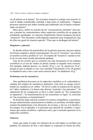 204 Cómo escribir y publicar trabajos científicos
cia de plomo en la harina”. En el propio manual se corrige esta oración, lo
cual le añade considerable claridad y deja fuera el eufemismo: “Algunas
personas murieron por haber comido pan elaborado con la harina contami-
nada con plomo”.
Hace poco, utilicé la oración de las “consecuencias mortales” para po-
ner a prueba los conocimientos sobre redacción científica de un grupo de
estudiantes graduados. La mayoría simplemente fueron incapaces de decir
“murieron”. Por otra parte, recibí algunas respuestas muy imaginativas; una
de ellas me gustó de manera especial: “Pues que se deshagan del plomo”.
Singulares y plurales
Si decide utilizar los pronombres de la primera persona, procure aplicar
las formas singular y plural correctamente. No use el “nosotros”, tan común
en muchos escritos; prefiera el “yo”. El empleo de “nosotros” cuando se tra-
ta de un solo autor resulta atrozmente pedante.
Uno de los errores que se cometen con más frecuencia en los trabajos
científicos es el uso de verbos en plural cuando el singular sería correcto.
Por ejemplo, debería decirse “se añadió 10 g” y no “se añadieron 10 g”,
porque lo que se añadió es una sola cantidad. Únicamente si los 10 gramos
se añadieron uno a uno a uno sería correcto decir “se añadieron 10 g”.
Problemas con los sustantivos
Otro problema frecuente en la redacción científica es la verbosidad re-
sultante del empleo de sustantivos abstractos. Este mal se corrige convir-
tiendo los sustantivos en verbos. “Se llevó a cabo el examen de los pacien-
tes” debe cambiarse a la forma más directa “examiné a los pacientes”; “la
separación de los compuestos se llevó a cabo” puede ser “los compuestos
se separaron”; “la transformación de las ecuaciones se logró” se convierte
en “las ecuaciones se transformaron”.
Si de pronto deja usted de cometer los errores ortográficos y gramatica-
les que anteriormente caracterizaron su habla y su escritura, sin duda impre-
sionará favorablemente a los directores de revistas, y tal vez a la familia y
los amigos. En el apéndice 3 se presenta una relación de vocablos y expre-
siones que suelen escribirse o aplicarse mal y que a menudo aparecen en la
redacción científica.
Números
Antes que nada, la regla: los números de un solo dígito se escriben con
palabra; los números de dos o más dígitos se expresan en forma de cifra.
 