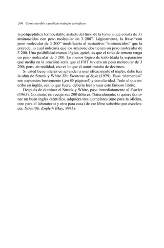 la polipeptídica termoestable aislada del timo de la ternera que consta de 31
aminoácidos con peso molecular de 3 200”. Lógicamente, la frase “con
peso molecular de 3 200” modificaría al sustantivo “aminoácidos” que la
precede, lo cual indicaría que los aminoácidos tienen un peso molecular de
3 200. Una posibilidad menos lógica, quizá, es que el timo de ternera tenga
un peso molecular de 3 200. Lo menos lógico de todo (dada la separación
que media en la oración) sería que el FHT tuviera un peso molecular de 3
200; pero, en realidad, eso es lo que el autor trataba de decirnos.
Si usted tiene interés en aprender a usar eficazmente el inglés, debe leer
la obra de Strunk y White The Elements of Style (1979). Esos “elementos”
son expuestos brevemente (¡en 85 páginas!) y con claridad. Todo el que es-
cribe en inglés, sea lo que fuere, debería leer y usar este famoso librito.
Después de dominar el Strunk y White, pase inmediatamente al Fowler
(1965). Continúe: no recoja sus 200 dólares. Naturalmente, si quiere domi-
nar un buen inglés científico, adquiera tres ejemplares (uno para la oficina,
otro para el laboratorio y otro para casa) de ese libro soberbio por excelen-
cia: Scientific English (Day, 1995).
206 Cómo escribir y publicar trabajos científicos
 